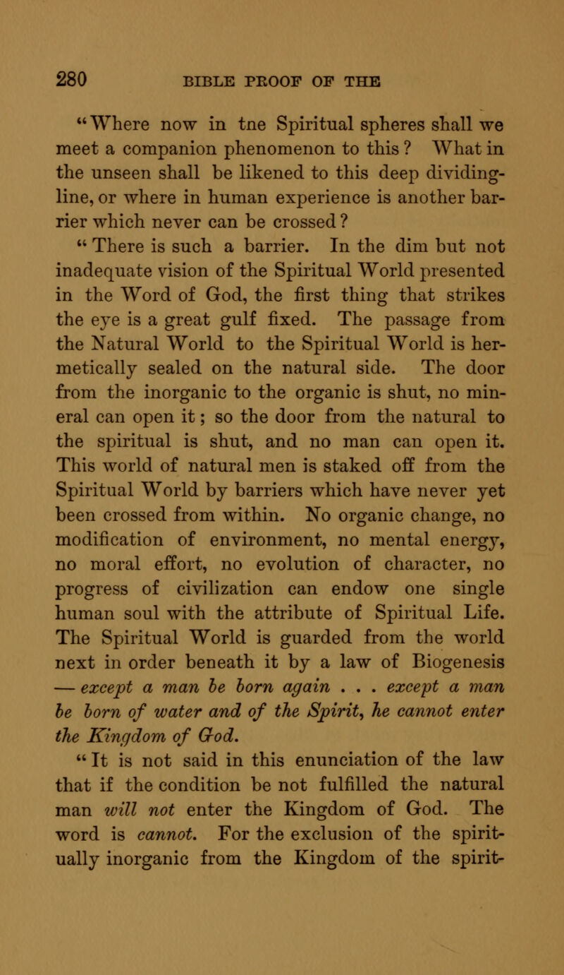 Where now in tne Spiritual spheres shall we meet a companion phenomenon to this ? What in the unseen shall be likened to this deep dividing- line, or where in human experience is another bar- rier which never can be crossed ?  There is such a barrier. In the dim but not inadequate vision of the Spiritual World presented in the Word of God, the first thing that strikes the eye is a great gulf fixed. The passage from the Natural World to the Spiritual World is her- metically sealed on the natural side. The door from the inorganic to the organic is shut, no min- eral can open it; so the door from the natural to the spiritual is shut, and no man can open it. This world of natural men is staked off from the Spiritual World by barriers which have never yet been crossed from within. No organic change, no modification of environment, no mental energ}r, no moral effort, no evolution of character, no progress of civilization can endow one single human soul with the attribute of Spiritual Life. The Spiritual World is guarded from the world next in order beneath it by a law of Biogenesis — except a man be born again . . . except a man be born of water and of the Spirit, he cannot enter the Kingdom of God.  It is not said in this enunciation of the law that if the condition be not fulfilled the natural man will not enter the Kingdom of God. The word is cannot. For the exclusion of the spirit- ually inorganic from the Kingdom of the spirit-