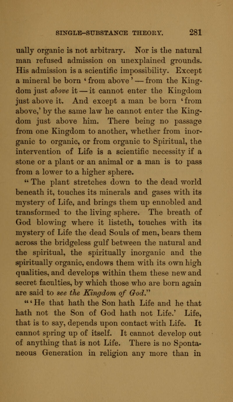 ually organic is not arbitrary. Nor is the natural man refused admission on unexplained grounds. His admission is a scientific impossibility. Except a mineral be born ' from above ' — from the King- dom just above it — it cannot enter the Kingdom just above it. And except a man be born ' from above,' by the same law he cannot enter the King- dom just above him. There being no passage from one Kingdom to another, whether from inor- ganic to organic, or from organic to Spiritual, the intervention of Life is a scientific necessity if a stone or a plant or an animal or a man is to pass from a lower to a higher sphere. M The plant stretches down to the dead world beneath it, touches its minerals and gases with its mystery of Life, and brings them up ennobled and transformed to the living sphere. The breath of God blowing where it listeth, touches with its mystery of Life the dead Souls of men, bears them across the bridgeless gulf between the natural and the spiritual, the spiritually inorganic and the spiritually organic, endows them with its own high qualities, and develops within them these new and secret faculties, by which those who are born again are said to see the Kingdom of God. ' He that hath the Son hath Life and he that hath not the Son of God hath not Life.' Life, that is to say, depends upon contact with Life. It cannot spring up of itself. It cannot develop out of anything that is not Life. There is no Sponta- neous Generation in religion any more than in