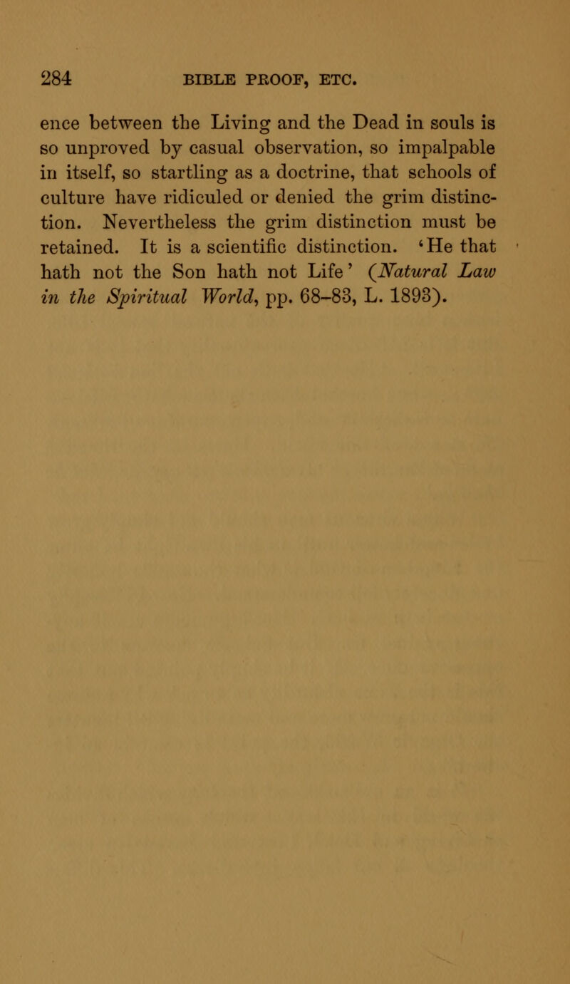 ence between the Living and the Dead in souls is so unproved by casual observation, so impalpable in itself, so startling as a doctrine, that schools of culture have ridiculed or denied the grim distinc- tion. Nevertheless the grim distinction must be retained. It is a scientific distinction. 'He that hath not the Son hath not Life' (Natural Law in the Spiritual World, pp. 68-83, L. 1893).