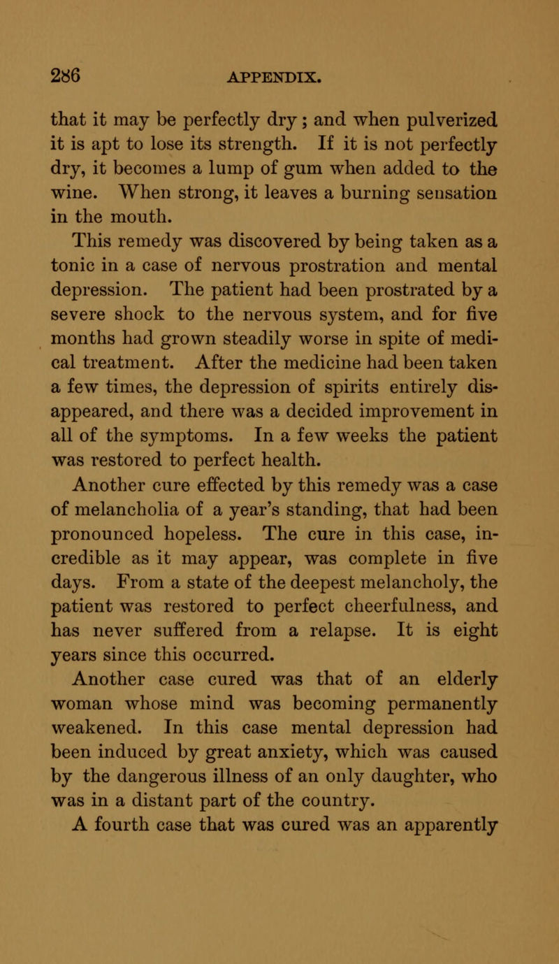 that it may be perfectly dry; and when pulverized it is apt to lose its strength. If it is not perfectly dry, it becomes a lump of gum when added to the wine. When strong, it leaves a burning sensation in the mouth. This remedy was discovered by being taken as a tonic in a case of nervous prostration and mental depression. The patient had been prostrated by a severe shock to the nervous system, and for five months had grown steadily worse in spite of medi- cal treatment. After the medicine had been taken a few times, the depression of spirits entirely dis- appeared, and there was a decided improvement in all of the symptoms. In a few weeks the patient was restored to perfect health. Another cure effected by this remedy was a case of melancholia of a year's standing, that had been pronounced hopeless. The cure in this case, in- credible as it may appear, was complete in five days. From a state of the deepest melancholy, the patient was restored to perfect cheerfulness, and has never suffered from a relapse. It is eight years since this occurred. Another case cured was that of an elderly woman whose mind was becoming permanently weakened. In this case mental depression had been induced by great anxiety, which was caused by the dangerous illness of an only daughter, who was in a distant part of the country. A fourth case that was cured was an apparently