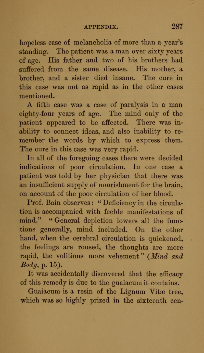 hopeless case of melancholia of more than a year's standing. The patient was a man over sixty years of age. His father and two of his brothers had suffered from the same disease. His mother, a brother, and a sister died insane. The cure in this case was not as rapid as in the other cases mentioned. A fifth case was a case of paralysis in a man eighty-four years of age. The mind only of the patient appeared to be affected. There was in- ability to connect ideas, and also inability to re- member the words by which to express them. The cure in this case was very rapid. In all of the foregoing cases there were decided indications of poor circulation. In one case a patient was told by her physician that there was an insufficient supply of nourishment for the brain, on account of the poor circulation of her blood. Prof. Bain observes:  Deficiency in the circula- tion is accompanied with feeble manifestations of mind.  General depletion lowers all the func- tions generally, mind included. On the other hand, when the cerebral circulation is quickened, the feelings are roused, the thoughts are more rapid, the volitions more vehement {Mind and Body, p. 15). It was accidentally discovered that the efficacy of this remedy is due to the guaiacum it contains. Guaiacum is a resin of the Lignum Vitse tree, which was so highly prized in the sixteenth cen-