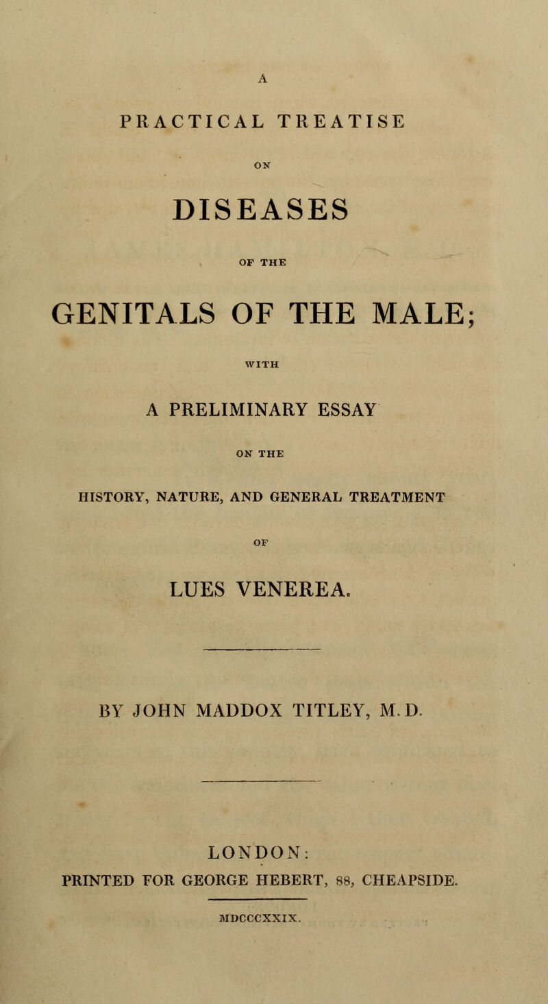 PRACTICAL TREATISE ON DISEASES OF THE GENITALS OF THE MALE; WITH A PRELIMINARY ESSAY ON THE HISTORY, NATURE, AND GENERAL TREATMENT OF LUES VENEREA. BY JOHN MADDOX TITLEY, M.D. LONDON: PRINTED FOR GEORGE HEBERT, 88, CHEAPSIDE. MDCCCXXIX.