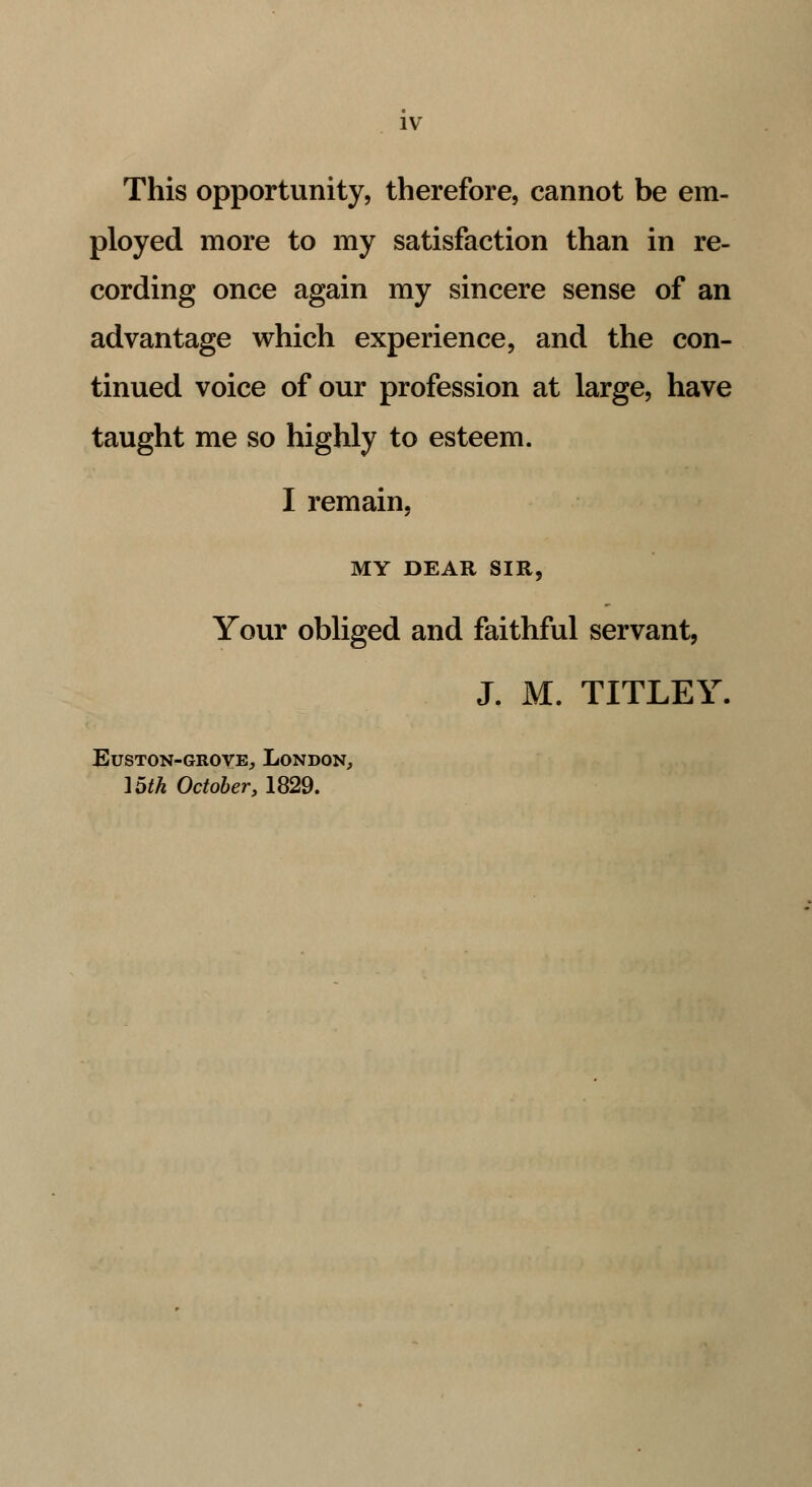 This opportunity, therefore, cannot be em- ployed more to my satisfaction than in re- cording once again my sincere sense of an advantage which experience, and the con- tinued voice of our profession at large, have taught me so highly to esteem. I remain, MY DEAR SIR, Your obliged and faithful servant, J. M. TITLEY. EUSTON-GROVE,, LONDON, 15th October, 1829.