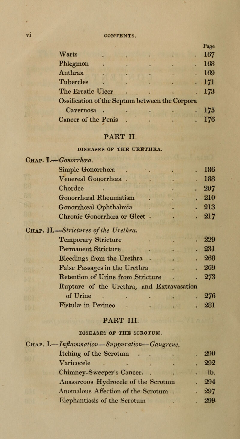 Page Warts . , . . .167 Phlegmon . . . .168 Anthrax . . . .169 Tubercles . . . .171 The Erratic Ulcer . . . .173 Ossification of the Septum between the Corpora Cavernosa . . . . .175 Cancer of the Penis . . . .176 PART II. DISEASES OF THE URETHRA. Chap. I.—Gonorrhcea. Simple Gonorrhcea . . . .186 Venereal Gonorrhcea . . . .188 Chordee . . .207 Gonorrheal Rheumatism . .210 Gonorrheal Ophthalmia . . .213 Chronic Gonorrhcea or Gleet . . .217 Chap. II.—Strictures of the Urethra. Temporary Stricture . . . 229 Permanent Stricture • . . 231 Bleedings from the Urethra . . . 268 False Passages in the Urethra . . 269 Retention of Urine from Stricture . . 273 Rupture of the Urethra,, and Extravasation of Urine . -'-.., .276 Fistula? in Perineo .... 281 PART III. DISEASES OF THE SCROTUM. Chap. I.—Inflammation—Suppuration—Gangrene. Itching of the Scrotum . . . 290 Varicocele ..... 292 Chimney-Sweeper's Cancer. . . . ib. Anasarcous Hydrocele of the Scrotum . 294 Anomalous Affection of the Scrotum . . 297 Elephantiasis of the Scrotum . 299