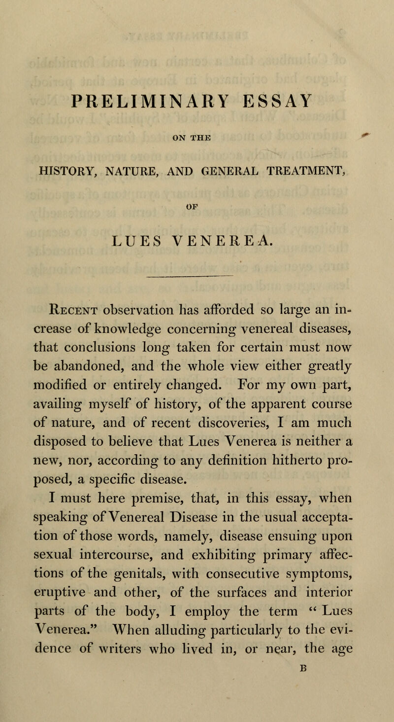 PRELIMINARY ESSAY ON THE HISTORY, NATURE, AND GENERAL TREATMENT, OF LUES VENEREA. Recent observation has afforded so large an in- crease of knowledge concerning venereal diseases, that conclusions long taken for certain must now be abandoned, and the whole view either greatly modified or entirely changed. For my own part, availing myself of history, of the apparent course of nature, and of recent discoveries, I am much disposed to believe that Lues Venerea is neither a new, nor, according to any definition hitherto pro- posed, a specific disease. I must here premise, that, in this essay, when speaking of Venereal Disease in the usual accepta- tion of those words, namely, disease ensuing upon sexual intercourse, and exhibiting primary affec- tions of the genitals, with consecutive symptoms, eruptive and other, of the surfaces and interior parts of the body, I employ the term u Lues Venerea. When alluding particularly to the evi- dence of writers who lived in, or near, the age B