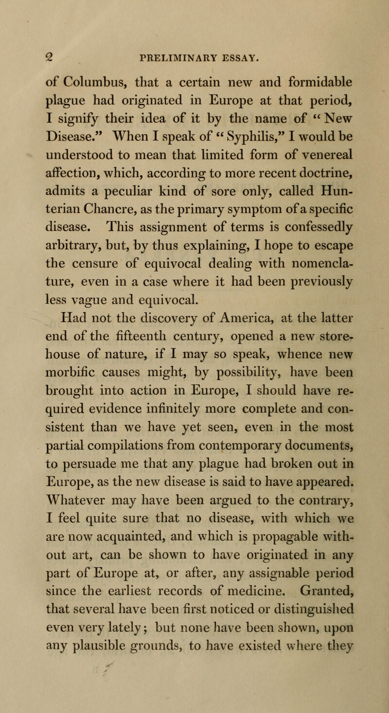 of Columbus, that a certain new and formidable plague had originated in Europe at that period, I signify their idea of it by the name of  New Disease. When I speak of  Syphilis, I would be understood to mean that limited form of venereal affection, which, according to more recent doctrine, admits a peculiar kind of sore only, called Hun- terian Chancre, as the primary symptom of a specific disease. This assignment of terms is confessedly arbitrary, but, by thus explaining, I hope to escape the censure of equivocal dealing with nomencla- ture, even in a case where it had been previously less vague and equivocal. Had not the discovery of America, at the latter end of the fifteenth century, opened a new store- house of nature, if I may so speak, whence new morbific causes might, by possibility, have been brought into action in Europe, I should have re- quired evidence infinitely more complete and con- sistent than we have yet seen, even in the most partial compilations from contemporary documents, to persuade me that any plague had broken out in Europe, as the new disease is said to have appeared. Whatever may have been argued to the contrary, I feel quite sure that no disease, with which we are now acquainted, and which is propagable with- out art, can be shown to have originated in any part of Europe at, or after, any assignable period since the earliest records of medicine. Granted, that several have been first noticed or distinguished even very lately; but none have been shown, upon any plausible grounds, to have existed where they