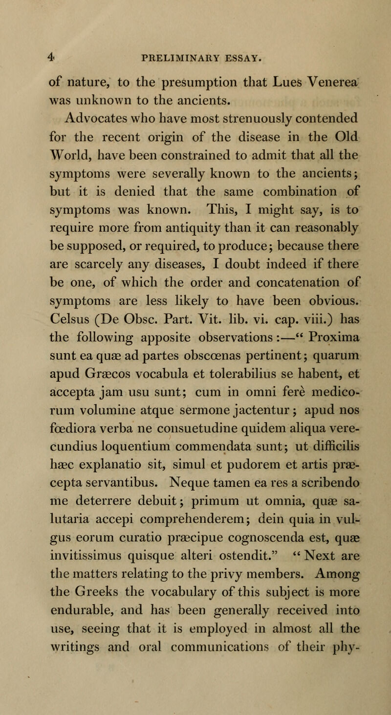 of nature, to the presumption that Lues Venerea was unknown to the ancients. Advocates who have most strenuously contended for the recent origin of the disease in the Old World, have been constrained to admit that all the symptoms were severally known to the ancients; but it is denied that the same combination of symptoms was known. This, I might say, is to require more from antiquity than it can reasonably be supposed, or required, to produce; because there are scarcely any diseases, I doubt indeed if there be one, of which the order and concatenation of symptoms are less likely to have been obvious. Celsus (De Gbsc. Part. Vit. lib. vi. cap. viii.) has the following apposite observations:— Proxima sunt ea quag ad partes obsccenas pertinent; quarum apud Graecos vocabula et tolerabilius se habent, et accepta jam usu sunt; cum in omni fere medico- rum volumine atque sermone jactentur; apud nos foediora verba ne consuetudine quidem aliqua vere- cundius loquentium commendata sunt; ut difficilis haec explanatio sit, simul et pudorem et artis prae- cepta servantibus. Neque tamen ea res a scribendo me deterrere debuit; primum ut omnia, quae sa- lutaria accepi comprehenderem; dein quia in vul- gus eorum curatio praecipue cognoscenda est, quae invitissimus quisque alteri ostendit.  Next are the matters relating to the privy members. Among the Greeks the vocabulary of this subject is more endurable, and has been generally received into use, seeing that it is employed in almost all the writings and oral communications of their phy-