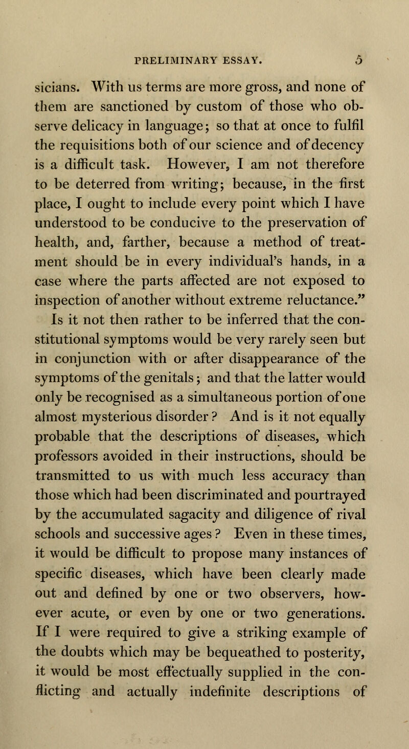 sicians. With us terms are more gross, and none of them are sanctioned by custom of those who ob- serve delicacy in language; so that at once to fulfil the requisitions both of our science and of decency is a difficult task. However, I am not therefore to be deterred from writing; because, in the first place, I ought to include every point which I have understood to be conducive to the preservation of health, and, farther, because a method of treat- ment should be in every individual's hands, in a case where the parts affected are not exposed to inspection of another without extreme reluctance. Is it not then rather to be inferred that the con- stitutional symptoms would be very rarely seen but in conjunction with or after disappearance of the symptoms of the genitals; and that the latter would only be recognised as a simultaneous portion of one almost mysterious disorder ? And is it not equally probable that the descriptions of diseases, which professors avoided in their instructions, should be transmitted to us with much less accuracy than those which had been discriminated and pourtrayed by the accumulated sagacity and diligence of rival schools and successive ages ? Even in these times, it would be difficult to propose many instances of specific diseases, which have been clearly made out and defined by one or two observers, how- ever acute, or even by one or two generations. If I were required to give a striking example of the doubts which may be bequeathed to posterity, it would be most effectually supplied in the con- flicting and actually indefinite descriptions of