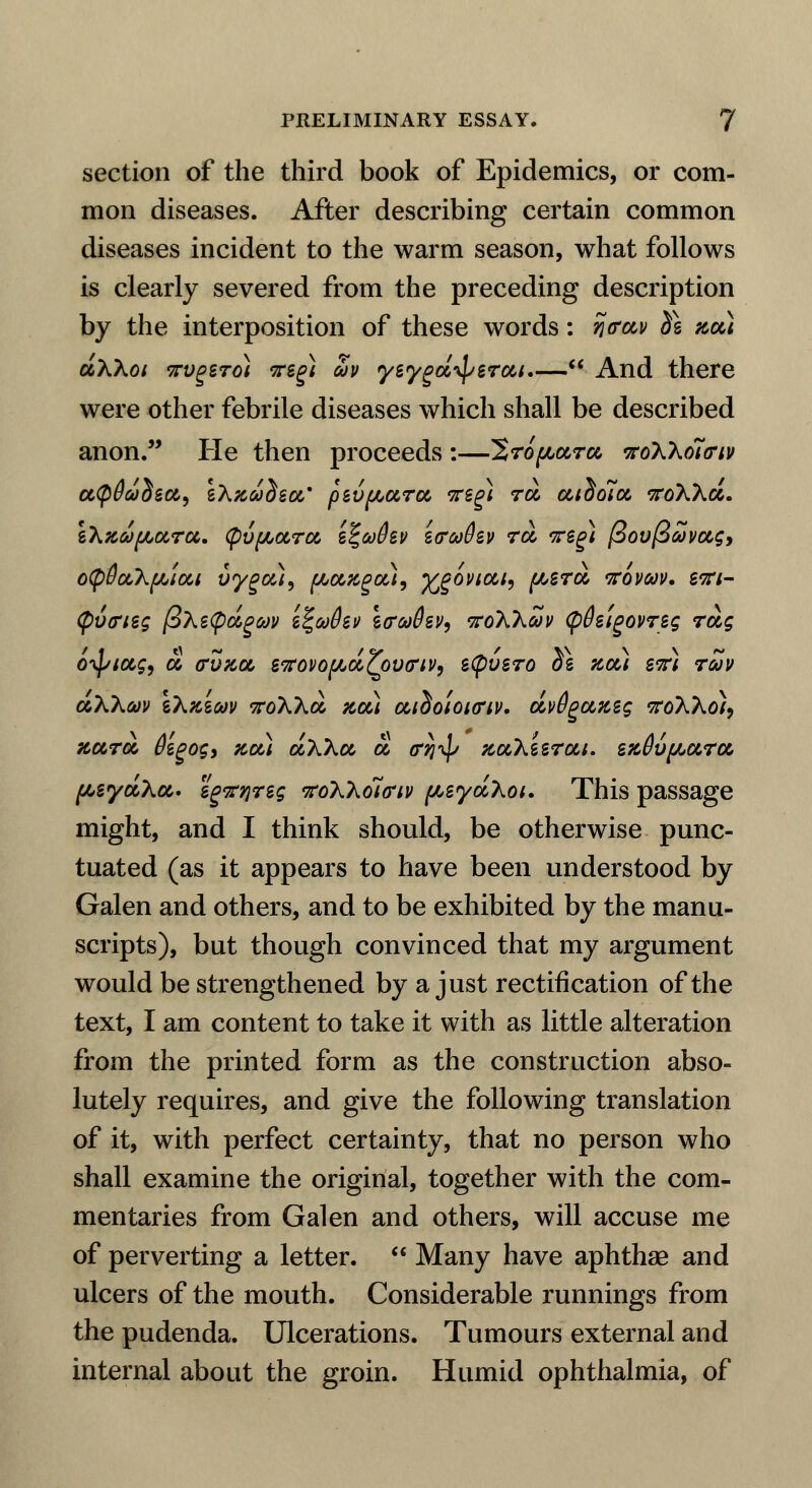 section of the third book of Epidemics, or com- mon diseases. After describing certain common diseases incident to the warm season, what follows is clearly severed from the preceding description by the interposition of these words: %<rctv d\ net) ctXXoi irvgero) 7rsg) Sv yeygdip erect.— And there were other febrile diseases which shall be described anon. He then proceeds:—2ro^ara woXholcriv utpOddect, iXxddecc* pzvfAurct weg) rd aidola, t7toWd. \\xu{Aura. (pvfActra, i%afov i&oofav rd irsg) /3ov(3avot,gy oCpdctX^icti vyg&ii, [Acizga,}, ^govicti, f/,sra, Kovav. stti- <p6<rieg (BXetpdgav z^ojOzv icuffsv, koWwv <p0stgovreg rag oiptctg, d cvtcdc etfovofAd^pvtriv, s(pvsro ^s act) stt) rZv aXkcav tXxsw woXXd zcci cadoiouriv. dv6gazzg tfoXXo), xctrot Ozgog, zee) dXkoc d cri^ Ttcchiircti. ezOvpctrct [AsydXct* egvqreg vtiKhoia'iv fAeydXoi. This passage might, and I think should, be otherwise punc- tuated (as it appears to have been understood by Galen and others, and to be exhibited by the manu- scripts), but though convinced that my argument would be strengthened by a just rectification of the text, I am content to take it with as little alteration from the printed form as the construction abso- lutely requires, and give the following translation of it, with perfect certainty, that no person who shall examine the original, together with the com- mentaries from Galen and others, will accuse me of perverting a letter.  Many have aphthae and ulcers of the mouth. Considerable runnings from the pudenda. Ulcerations. Tumours external and internal about the groin. Humid ophthalmia, of