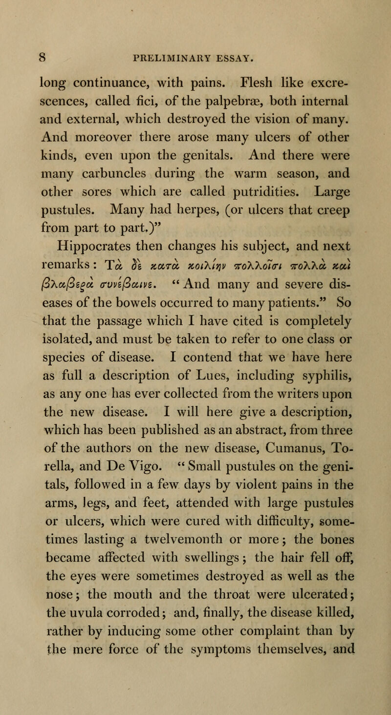 long continuance, with pains. Flesh like excre- scences, called fici, of the palpebrae, both internal and external, which destroyed the vision of many. And moreover there arose many ulcers of other kinds, even upon the genitals. And there were many carbuncles during the warm season, and other sores which are called putridities. Large pustules. Many had herpes, (or ulcers that creep from part to part.) Hippocrates then changes his subject, and next remarks : To- $g Kara, zoiKt^v tfo'h'ho7<ri sroAAa zoti (SXajSegci (rvvzfic&ivs.  And many and severe dis- eases of the bowels occurred to many patients. So that the passage which I have cited is completely isolated, and must be taken to refer to one class or species of disease. I contend that we have here as full a description of Lues, including syphilis, as any one has ever collected from the writers upon the new disease. I will here give a description, which has been published as an abstract, from three of the authors on the new disease, Cumanus, To- rella, and De Vigo.  Small pustules on the geni- tals, followed in a few days by violent pains in the arms, legs, and feet, attended with large pustules or ulcers, which were cured with difficulty, some- times lasting a twelvemonth or more; the bones became affected with swellings; the hair fell off, the eyes were sometimes destroyed as well as the nose; the mouth and the throat were ulcerated; the uvula corroded; and, finally, the disease killed, rather by inducing some other complaint than by the mere force of the symptoms themselves, and