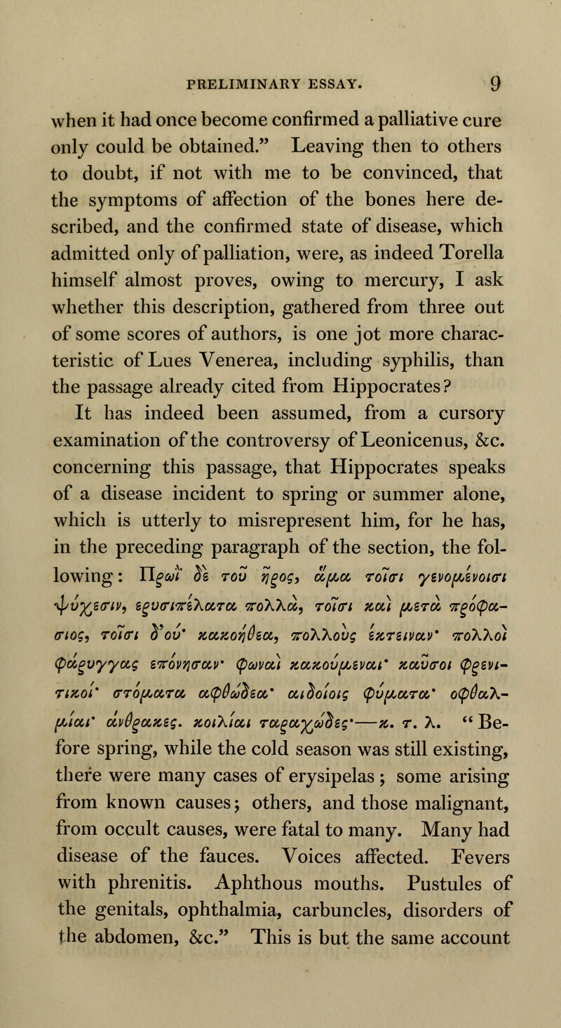 when it had once become confirmed a palliative cure only could be obtained. Leaving then to others to doubt, if not with me to be convinced, that the symptoms of affection of the bones here de- scribed, and the confirmed state of disease, which admitted only of palliation, were, as indeed Torella himself almost proves, owing to mercury, I ask whether this description, gathered from three out of some scores of authors, is one jot more charac- teristic of Lues Venerea, including syphilis, than the passage already cited from Hippocrates ? It has indeed been assumed, from a cursory examination of the controversy of Leonicenus, &c. concerning this passage, that Hippocrates speaks of a disease incident to spring or summer alone, which is utterly to misrepresent him, for he has, in the preceding paragraph of the section, the fol- lowing : Ugat ^g rov ijgog, cL^ol ro7<rt yivofjuwoitri ^vfczariV) egVfriTreXaTcc, sroAAa, rolffi zcu ^srot vrgoCpa,- triog, roltri tfov* Ka,%oqdeci, voWovg enretvav* ttoXXo) (pugvyycig sTrov^trav (pavou zazovfAZvar tlouhtoi tygzvi- 71K01' o-TOfActra, aCpOadea,* aidoiotg Cpvftc&ra,' oipduX- [Aiai* uvtigoixeg. zoiXiai rugufcudeg*-—z. r. A.  Be- fore spring, while the cold season was still existing, there were many cases of erysipelas; some arising from known causes \ others, and those malignant, from occult causes, were fatal to many. Many had disease of the fauces. Voices affected. Fevers with phrenitis. Aphthous mouths. Pustules of the genitals, ophthalmia, carbuncles, disorders of the abdomen, &c. This is but the same account