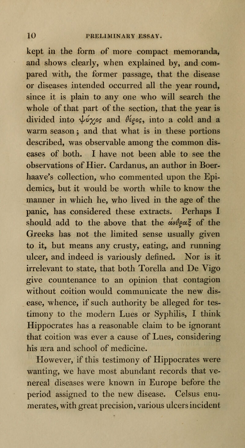kept in the form of more compact memoranda, and shows clearly, when explained by, and com- pared with, the former passage, that the disease or diseases intended occurred all the year round, since it is plain to any one who will search the whole of that part of the section, that the year is divided into ^vfcog and tisgog, into a cold and a warm season; and that what is in these portions described, was observable among the common dis- eases of both. I have not been able to see the observations of Hier. Cardanus, an author in Boer- haave's collection, who commented upon the Epi- demics, but it would be worth while to know the manner in which he, who lived in the age of the panic, has considered these extracts. Perhaps I should add to the above that the dv&gaZ, of the Greeks has not the limited sense usually given to it, but means any crusty, eating, and running ulcer, and indeed is variously defined. Nor is it irrelevant to state, that both Torella and De Vigo give countenance to an opinion that contagion without coition would communicate the new dis- ease, whence, if such authority be alleged for tes- timony to the modern Lues or Syphilis, I think Hippocrates has a reasonable claim to be ignorant that coition was ever a cause of Lues, considering his sera and school of medicine. However, if this testimony of Hippocrates were wanting, we have most abundant records that ve- nereal diseases were known in Europe before the period assigned to the new disease. Celsus enu- merates, with great precision, various ulcers incident