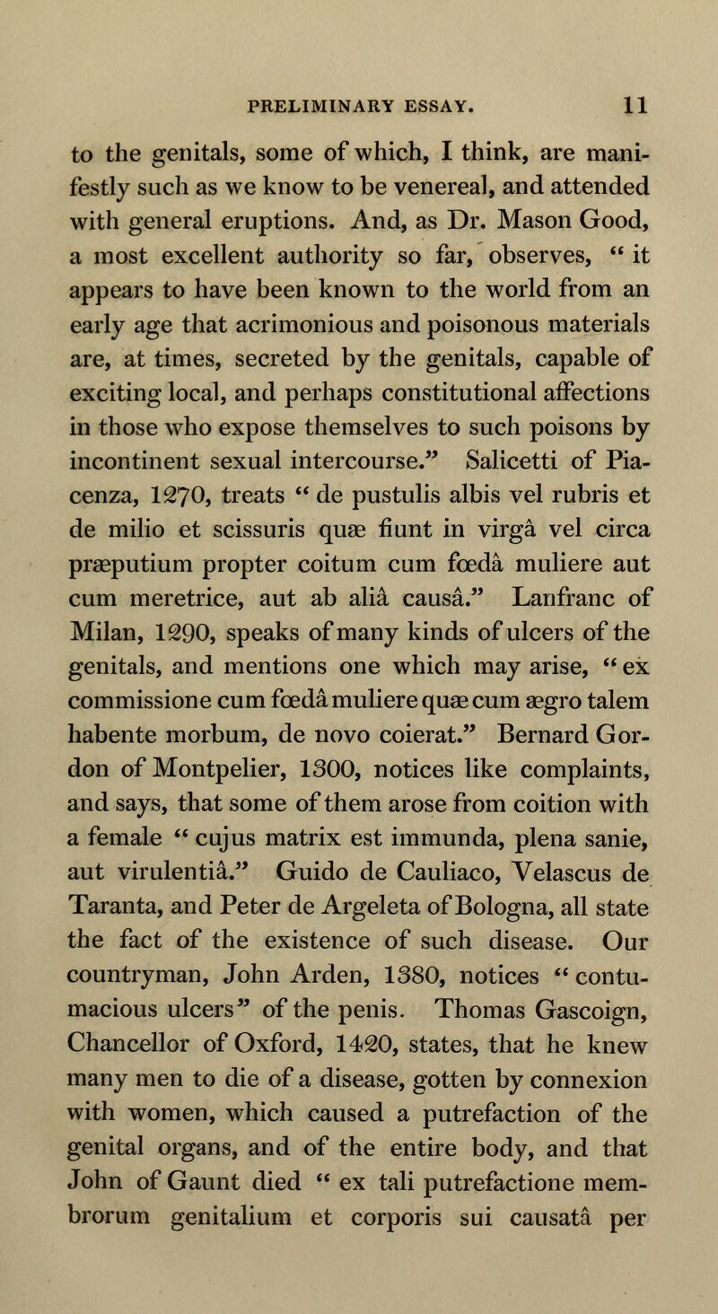to the genitals, some of which, I think, are mani- festly such as we know to be venereal, and attended with general eruptions. And, as Dr. Mason Good, a most excellent authority so far, observes,  it appears to have been known to the world from an early age that acrimonious and poisonous materials are, at times, secreted by the genitals, capable of exciting local, and perhaps constitutional affections in those who expose themselves to such poisons by incontinent sexual intercourse. Salicetti of Pia- cenza, 1270, treats  de pustulis albis vel rubris et de milio et scissuris quae fiunt in virga vel circa praeputium propter coitum cum foeda muliere aut cum meretrice, aut ab alii causa. Lanfranc of Milan, 1290, speaks of many kinds of ulcers of the genitals, and mentions one which may arise,  ex commissione cum foeda muliere quae cum asgro talem habente morbum, de novo coierat. Bernard Gor- don of Montpelier, 1300, notices like complaints, and says, that some of them arose from coition with a female  cujus matrix est immunda, plena sanie, aut virulentia. Guido de Cauliaco, Velascus de Taranta, and Peter de Argeleta of Bologna, all state the fact of the existence of such disease. Our countryman, John Arden, 1380, notices  contu- macious ulcers of the penis. Thomas Gascoign, Chancellor of Oxford, 1420, states, that he knew many men to die of a disease, gotten by connexion with women, which caused a putrefaction of the genital organs, and of the entire body, and that John of Gaunt died  ex tali putrefactione mem- brorum genitalium et corporis sui causata per