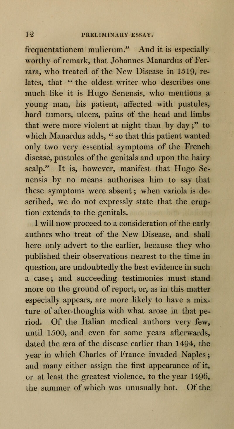 frequentationem mulierum. And it is especially worthy of remark, that Johannes Manardus of Fer- rara, who treated of the New Disease in 1519, re- lates, that  the oldest writer who describes one much like it is Hugo Senensis, who mentions a young man, his patient, affected with pustules, hard tumors, ulcers, pains of the head and limbs that were more violent at night than by day; to which Manardus adds,  so that this patient wanted only two very essential symptoms of the French disease, pustules of the genitals and upon the hairy scalp. It is, however, manifest that Hugo Se- nensis by no means authorises him to say that these symptoms were absent; when variola is de- scribed, we do not expressly state that the erup- tion extends to the genitals. I will now proceed to a consideration of the early authors who treat of the New Disease, and shall here only advert to the earlier, because they who published their observations nearest to the time in question, are undoubtedly the best evidence in such a case; and succeeding testimonies must stand more on the ground of report, or, as in this matter especially appears, are more likely to have a mix- ture of after-thoughts with what arose in that pe- riod. Of the Italian medical authors very few, until 1500, and even for some years afterwards, dated the sera of the disease earlier than 1494, the year in which Charles of France invaded Naples; and many either assign the first appearance of it, or at least the greatest violence, to the year 1496, the summer of which was unusually hot. Of the