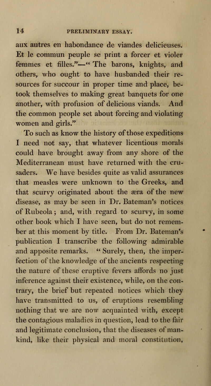 aux autres en habondance de viandes delicieuses. Et le commun peuple se print a forcer et violer femmes et fUles.— The barons, knights, and others, who ought to have husbanded their re- sources for succour in proper time and place, be- took themselves to making great banquets for one another, with profusion of delicious viands. And the common people set about forcing and violating women and girls. To such as know the history of those expeditions I need not say, that whatever licentious morals could have brought away from any shore of the Mediterranean must have returned with the cru- saders. We have besides quite as valid assurances that measles were unknown to the Greeks, and that scurvy originated about the aera of the new disease, as may be seen in Dr. Bateman's notices of Rubeola; and, with regard to scurvy, in some other book which I have seen, but do not remem- ber at this moment by title. From Dr. Bateman's publication I transcribe the following admirable and apposite remarks. Surely, then, the imper- fection of the knowledge of the ancients respecting the nature of these eruptive fevers affords no just inference against their existence, while, on the con- trary, the brief but repeated notices which they have transmitted to us, of eruptions resembling nothing that we are now acquainted with, except the contagious maladies in question, lead to the fair and legitimate conclusion, that the diseases of man- kind, like their physical and moral constitution,