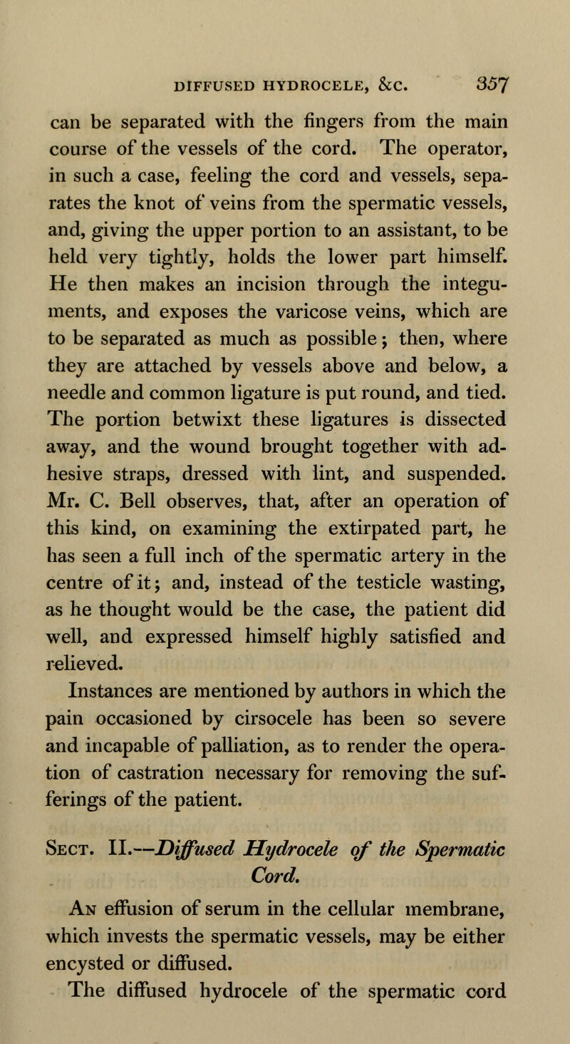 can be separated with the fingers from the main course of the vessels of the cord. The operator, in such a case, feeling the cord and vessels, sepa- rates the knot of veins from the spermatic vessels, and, giving the upper portion to an assistant, to be held very tightly, holds the lower part himself. He then makes an incision through the integu- ments, and exposes the varicose veins, which are to be separated as much as possible; then, where they are attached by vessels above and below, a needle and common ligature is put round, and tied. The portion betwixt these ligatures is dissected away, and the wound brought together with ad- hesive straps, dressed with lint, and suspended. Mr. C. Bell observes, that, after an operation of this kind, on examining the extirpated part, he has seen a full inch of the spermatic artery in the centre of it; and, instead of the testicle wasting, as he thought would be the case, the patient did well, and expressed himself highly satisfied and relieved. Instances are mentioned by authors in which the pain occasioned by cirsocele has been so severe and incapable of palliation, as to render the opera- tion of castration necessary for removing the suf- ferings of the patient. Sect. II.—Diffused Hydrocele of the Spermatic Cord. An effusion of serum in the cellular membrane, which invests the spermatic vessels, may be either encysted or diffused. The diffused hydrocele of the spermatic cord