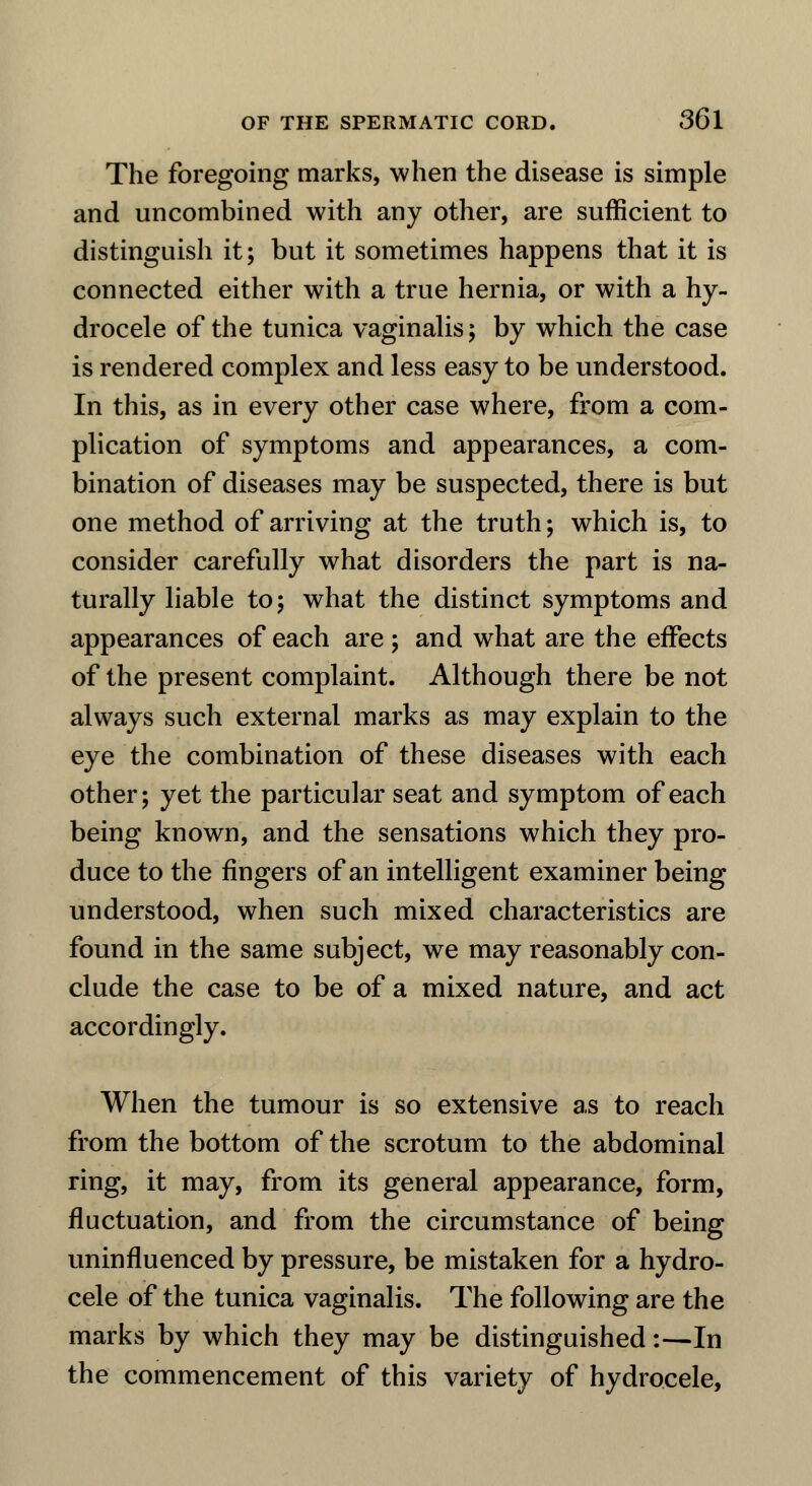 The foregoing marks, when the disease is simple and uncombined with any other, are sufficient to distinguish it; but it sometimes happens that it is connected either with a true hernia, or with a hy- drocele of the tunica vaginalis; by which the case is rendered complex and less easy to be understood. In this, as in every other case where, from a com- plication of symptoms and appearances, a com- bination of diseases may be suspected, there is but one method of arriving at the truth; which is, to consider carefully what disorders the part is na- turally liable to; what the distinct symptoms and appearances of each are ; and what are the effects of the present complaint. Although there be not always such external marks as may explain to the eye the combination of these diseases with each other; yet the particular seat and symptom of each being known, and the sensations which they pro- duce to the fingers of an intelligent examiner being understood, when such mixed characteristics are found in the same subject, we may reasonably con- clude the case to be of a mixed nature, and act accordingly. When the tumour is so extensive as to reach from the bottom of the scrotum to the abdominal ring, it may, from its general appearance, form, fluctuation, and from the circumstance of being uninfluenced by pressure, be mistaken for a hydro- cele of the tunica vaginalis. The following are the marks by which they may be distinguished:—In the commencement of this variety of hydrocele,