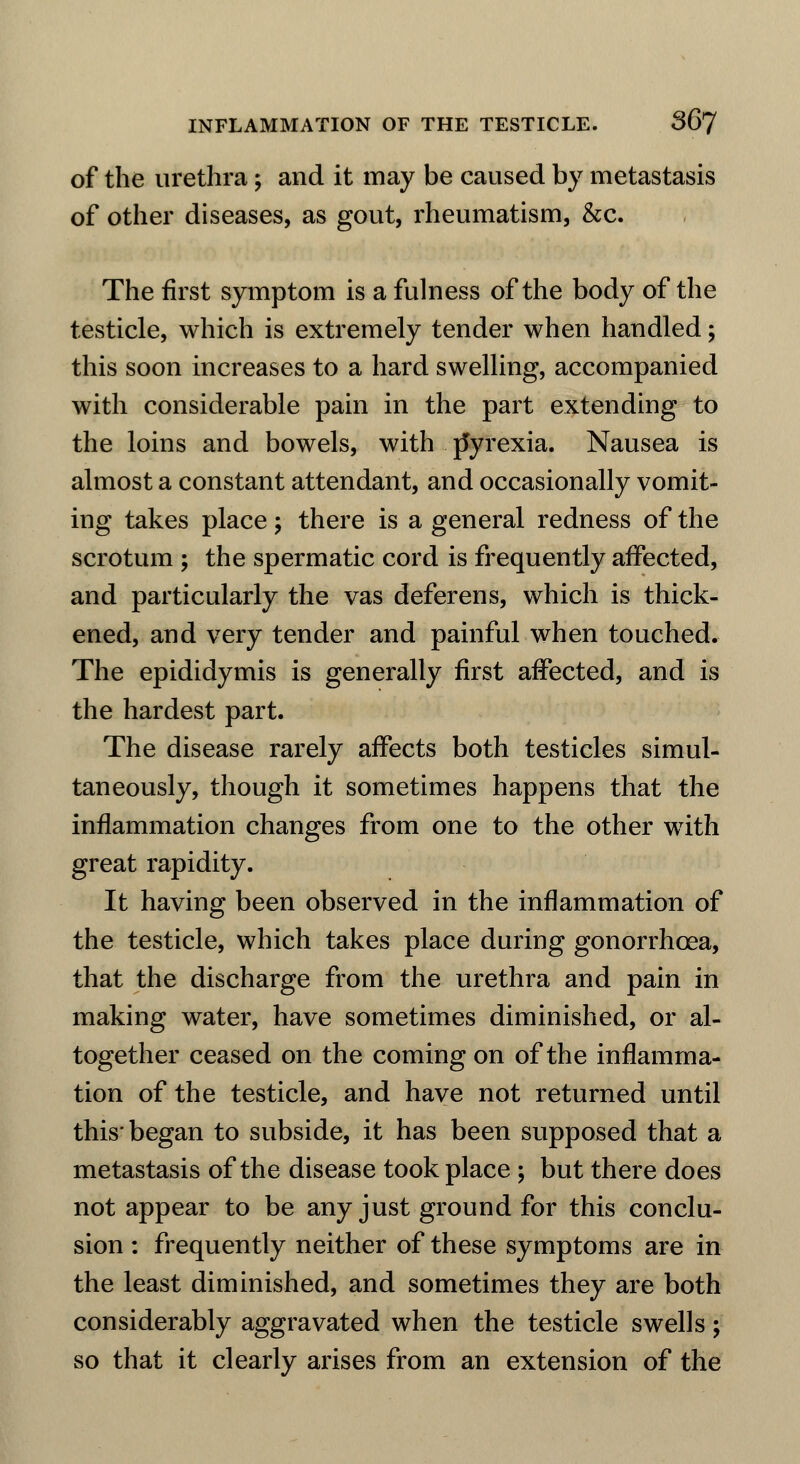 of the urethra; and it may be caused by metastasis of other diseases, as gout, rheumatism, &c. The first symptom is a fulness of the body of the testicle, which is extremely tender when handled; this soon increases to a hard swelling, accompanied with considerable pain in the part extending to the loins and bowels, with rlyrexia. Nausea is almost a constant attendant, and occasionally vomit- ing takes place; there is a general redness of the scrotum ; the spermatic cord is frequently affected, and particularly the vas deferens, which is thick- ened, and very tender and painful when touched. The epididymis is generally first affected, and is the hardest part. The disease rarely affects both testicles simul- taneously, though it sometimes happens that the inflammation changes from one to the other with great rapidity. It having been observed in the inflammation of the testicle, which takes place during gonorrhoea, that the discharge from the urethra and pain in making water, have sometimes diminished, or al- together ceased on the coming on of the inflamma- tion of the testicle, and have not returned until this* began to subside, it has been supposed that a metastasis of the disease took place ; but there does not appear to be any just ground for this conclu- sion : frequently neither of these symptoms are in the least diminished, and sometimes they are both considerably aggravated when the testicle swells; so that it clearly arises from an extension of the