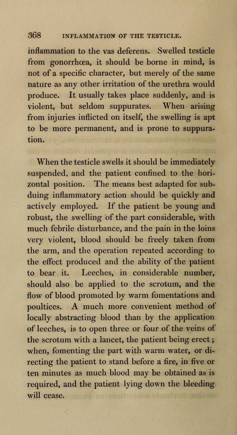 inflammation to the vas deferens. Swelled testicle from gonorrhoea, it should be borne in mind, is not of a specific character, but merely of the same nature as any other irritation of the urethra would produce. It usually takes place suddenly, and is violent, but seldom suppurates. When arising from injuries inflicted on itself, the swelling is apt to be more permanent, and is prone to suppura- tion. When the testicle swells it should be immediately suspended, and the patient confined to the hori- zontal position. The means best adapted for sub- duing inflammatory action should be quickly and actively employed. If the patient be young and robust, the swelling of the part considerable, with much febrile disturbance, and the pain in the loins very violent, blood should be freely taken from the arm, and the operation repeated according to the effect produced and the ability of the patient to bear it. Leeches, in considerable number, should also be applied to the scrotum, and the flow of blood promoted by warm fomentations and poultices. A much more convenient method of locally abstracting blood than by the application of leeches, is to open three or four of the veins of the scrotum with a lancet, the patient being erect; when, fomenting the part with warm water, or di- recting the patient to stand before a fire, in five or ten minutes as much blood may be obtained as is required, and the patient lying down the bleeding will cease.