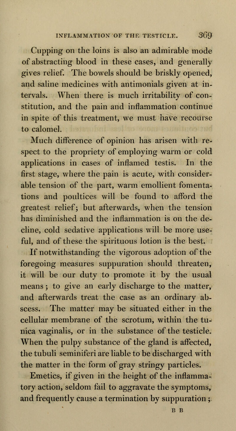 Cupping on the loins is also an admirable mode of abstracting blood in these cases, and generally gives relief. The bowels should be briskly opened, and saline medicines with antimonials given at in- tervals. When there is much irritability of con- stitution, and the pain and inflammation continue in spite of this treatment, we must have recourse to calomel. Much difference of opinion has arisen with re- spect to the propriety of employing warm or cold applications in cases of inflamed testis. In the first stage, where the pain is acute, with consider- able tension of the part, warm emollient fomenta- tions and poultices will be found to afford the greatest relief; but afterwards, when the tension has diminished and the inflammation is on the de- cline, cold sedative applications will be more use- ful, and of these the spirituous lotion is the best. If notwithstanding the vigorous adoption of the foregoing measures suppuration should threaten, it will be our duty to promote it by the usual means; to give an early discharge to the matter, and afterwards treat the case as an ordinary ab- scess. The matter may be situated either in the cellular membrane of the scrotum, within the tu- nica vaginalis, or in the substance of the testicle. When the pulpy substance of the gland is affected, the tubuli seminiferi are liable to be discharged with the matter in the form of gray stringy particles. Emetics, if given in the height of the inflamma- tory action, seldom fail to aggravate the symptoms, and frequently cause a termination by suppuration ; B B