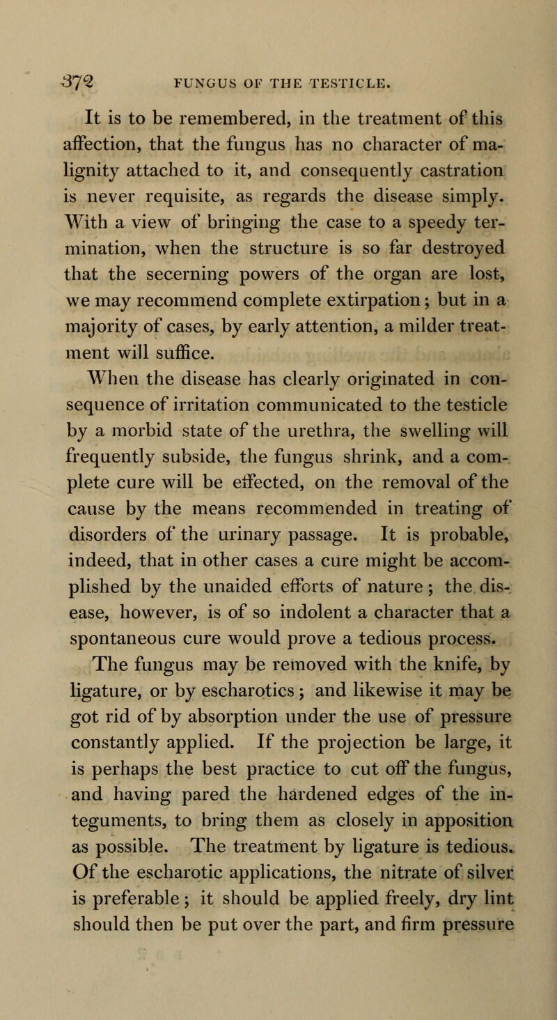 It is to be remembered, in the treatment of this affection, that the fungus has no character of ma- lignity attached to it, and consequently castration is never requisite, as regards the disease simply. With a view of bringing the case to a speedy ter- mination, when the structure is so far destroyed that the secerning powers of the organ are lost, we may recommend complete extirpation; but in a majority of cases, by early attention, a milder treat- ment will suffice. When the disease has clearly originated in con- sequence of irritation communicated to the testicle by a morbid state of the urethra, the swelling will frequently subside, the fungus shrink, and a com- plete cure will be effected, on the removal of the cause by the means recommended in treating of disorders of the urinary passage. It is probable, indeed, that in other cases a cure might be accom- plished by the unaided efforts of nature ; the dis- ease, however, is of so indolent a character that a spontaneous cure would prove a tedious process. The fungus may be removed with the knife, by ligature, or by escharotics ; and likewise it may be got rid of by absorption under the use of pressure constantly applied. If the projection be large, it is perhaps the best practice to cut off the fungus, and having pared the hardened edges of the in- teguments, to bring them as closely in apposition as possible. The treatment by ligature is tedious. Of the escharotic applications, the nitrate of silver is preferable; it should be applied freely, dry lint should then be put over the part, and firm pressure