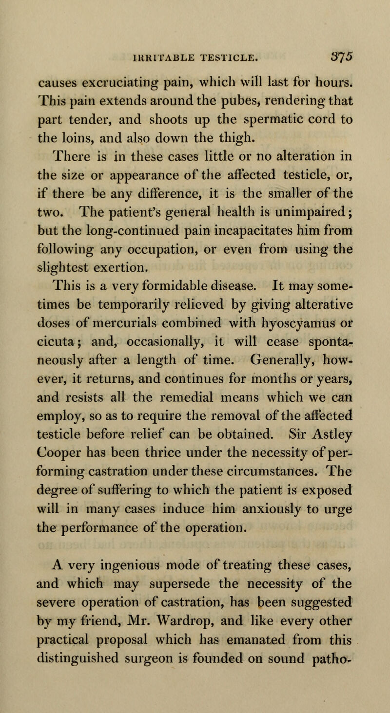 IRRITABLE TESTICLE. 3J5 causes excruciating pain, which will last for hours. This pain extends around the pubes, rendering that part tender, and shoots up the spermatic cord to the loins, and also down the thigh. There is in these cases little or no alteration in the size or appearance of the affected testicle, or, if there be any difference, it is the smaller of the two. The patient's general health is unimpaired; but the long-continued pain incapacitates him from following any occupation, or even from using the slightest exertion. This is a very formidable disease. It may some- times be temporarily relieved by giving alterative doses of mercurials combined with hyoscyamus or cicuta; and, occasionally, it will cease spontar neously after a length of time. Generally, how- ever, it returns, and continues for months or years, and resists all the remedial means which we can employ, so as to require the removal of the affected testicle before relief can be obtained. Sir Astley Cooper has been thrice under the necessity of per- forming castration under these circumstances. The degree of suffering to which the patient is exposed will in many cases induce him anxiously to urge the performance of the operation. A very ingenious mode of treating these cases, and which may supersede the necessity of the severe operation of castration, has been suggested by my friend, Mr. Wardrop, and like every other practical proposal which has emanated from this distinguished surgeon is founded on sound patho-