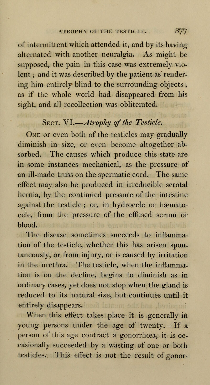 of intermittent which attended it, and by its having alternated with another neuralgia. As might be supposed, the pain in this case was extremely vio- lent ; and it was described by the patient as render- ing him entirely* blind to the surrounding objects; as if the whole world had disappeared from his sight, and all recollection was obliterated. Sect. VI.—Atrophy of the Testicle. One or even both of the testicles may gradually diminish in size, or even become altogether ab- sorbed. The causes which produce this state are in some instances mechanical, as the pressure of an ill-made truss on the spermatic cord. The same effect may also be produced in irreducible scrotal hernia, by the continued pressure of the intestine against the testicle; or, in hydrocele or hsemato- cele, from the pressure of the effused serum or blood. The disease sometimes succeeds to inflamma- tion of the testicle, whether this has arisen spon- taneously, or from injury, or is caused by irritation in the urethra. The testicle, when the inflamma- tion is on the decline, begins to diminish as in ordinary cases, yet does not stop when the gland is reduced to its natural size, but continues until it entirely disappears. When this effect takes place it is generally in young persons under the age of twenty.—If a person of this age contract a gonorrhoea, it is oc- casionally succeeded by a wasting of one or both testicles. This effect is not the result of gonor-