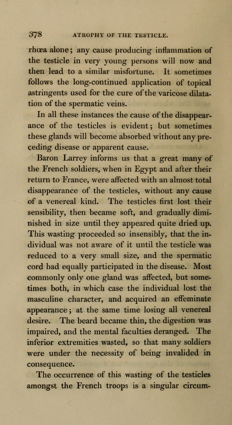 rhcea alone; any cause producing inflammation of the testicle in very young persons will now and then lead to a similar misfortune. It sometimes follows the long-continued application of topical astringents used for the cure of the varicose dilata- tion of the spermatic veins. In all these instances the cause of the disappear- ance of the testicles is evident; but sometimes these glands will become absorbed without any pre- ceding disease or apparent cause. Baron Larrey informs us that a great many of the French soldiers, when in Egypt and after their return to France, were affected with an almost total disappearance of the testicles, without any cause of a venereal kind. The testicles first lost their sensibility, then became soft, and gradually dimi- nished in size until they appeared quite dried up. This wasting proceeded so insensibly, that the in- dividual was not aware of it until the testicle was reduced to a very small size, and the spermatic cord had equally participated in the disease. Most commonly only one gland was affected, but some- times both, in which case the individual lost the masculine character, and acquired an effeminate appearance > at the same time losing all venereal desire. The beard became thin, the digestion was impaired, and the mental faculties deranged. The inferior extremities wasted, so that many soldiers were under the necessity of being invalided in consequence. The occurrence of this wasting of the testicles amongst the French troops is a singular circum-