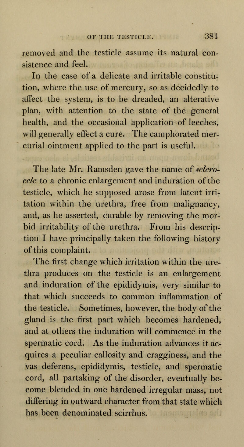 removed and the testicle assume its natural con- sistence and feel. In the case of a delicate and irritable constitu- tion, where the use of mercury, so as decidedly to affect the system, is to be dreaded, an alterative plan, with attention to the state of the general health, and the occasional application of leeches, will generally effect a cure. The camphorated mer- curial ointment applied to the part is useful. The late Mr. Ramsden gave the name of sclero- cele to a chronic enlargement and induration of the testicle, which he supposed arose from latent irri- tation within the urethra, free from malignancy, and, as he asserted, curable by removing the mor- bid irritability of the urethra. From his descrip- tion I have principally taken the following history of this complaint. The first change wrhich irritation within the ure- thra produces on the testicle is an enlargement and induration of the epididymis, very similar to that which succeeds to common inflammation of the testicle. Sometimes, however, the body of the gland is the first part which becomes hardened, and at others the induration will commence in the spermatic cord. As the induration advances it ac- quires a peculiar callosity and cragginess, and the vas deferens, epididymis, testicle, and spermatic cord, all partaking of the disorder, eventually be- come blended in one hardened irregular mass, not differing in outward character from that state which has been denominated scirrhus.