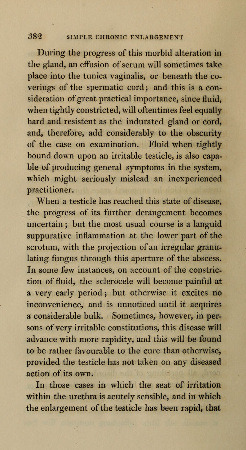 During the progress of this morbid alteration in the gland, an effusion of serum will sometimes take place into the tunica vaginalis, or beneath the co- verings of the spermatic cord; and this is a con- sideration of great practical importance, since fluid, when tightly constricted, will oftentimes feel equally hard and resistent as the indurated gland or cord, and, therefore, add considerably to the obscurity of the case on examination. Fluid when tightly bound down upon an irritable testicle, is also capa- ble of producing general symptoms in the system, which might seriously mislead an inexperienced practitioner. When a testicle has reached this state of disease, the progress of its further derangement becomes uncertain ; but the most usual course is a languid suppurative inflammation at the lower part of the scrotum, with the projection of an irregular granu- lating fungus through this aperture of the abscess. In some few instances, on account of the constric- tion of fluid, the sclerocele will become painful at a very early period; but otherwise it excites no inconvenience, and is unnoticed until it acquires a considerable bulk. Sometimes, however, in per- sons of very irritable constitutions, this disease will advance with more rapidity, and this will be found to be rather favourable to the cure than otherwise, provided the testicle has not taken on any diseased action of its own. In those cases in which the seat of irritation within the urethra is acutely sensible, and in which the enlargement of the testicle has been rapid, that