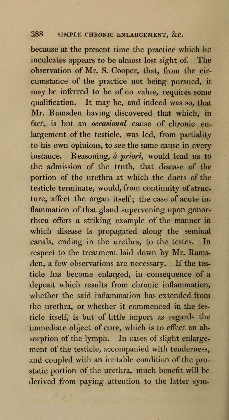 because at the present time the practice which lie inculcates appears to be almost lost sight of. The observation of Mr. S. Cooper, that, from the cir- cumstance of the practice not being pursued, it may be inferred to be of no value, requires some qualification. It may be, and indeed was so, that Mr. Ramsden having discovered that which, in fact, is but an occasional cause of chronic en- largement of the testicle, was led, from partiality to his own opinions, to see the same cause in every instance. Reasoning, a priori, would lead us to the admission of the truth, that disease of the portion of the urethra at which the ducts of the testicle terminate, would, from continuity of struc- ture, affect the organ itself; the case of acute in- flammation of that gland supervening upon gonor- rhoea offers a striking example of the manner in which disease is propagated along the seminal canals, ending in the urethra, to the testes. In respect to the treatment laid down by Mr. Rams- den, a few observations are necessary. If the tes- ticle has become enlarged, in consequence of a deposit which results from chronic inflammation, whether the said inflammation has extended from the urethra, or whether it commenced in the tes- ticle itself, is but of little import as regards the immediate object of cure, which is to effect an ab- sorption of the lymph. In cases of slight enlarge- ment of the testicle, accompanied with tenderness, and coupled with an irritable condition of the pro- static portion of the urethra, much benefit will be derived from paying attention to the latter sym-