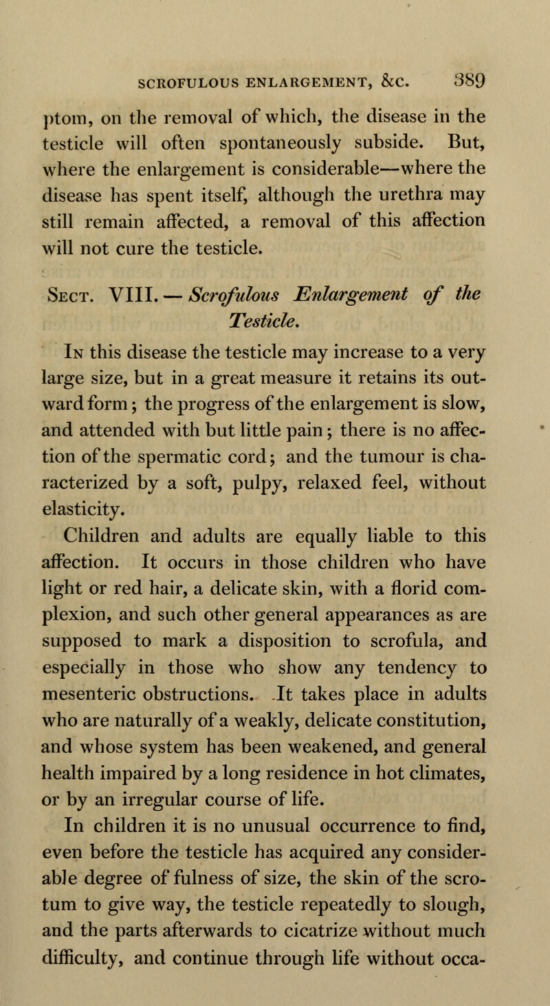 ptom, on the removal of which, the disease in the testicle will often spontaneously subside. But, where the enlargement is considerable—where the disease has spent itself, although the urethra may still remain affected, a removal of this affection will not cure the testicle. Sect. VIII. — Scrofulous Enlargement of the Testicle. In this disease the testicle may increase to a very large size, but in a great measure it retains its out- ward form ; the progress of the enlargement is slow, and attended with but little pain; there is no affec- tion of the spermatic cord; and the tumour is cha- racterized by a soft, pulpy, relaxed feel, without elasticity. Children and adults are equally liable to this affection. It occurs in those children who have light or red hair, a delicate skin, with a florid com- plexion, and such other general appearances as are supposed to mark a disposition to scrofula, and especially in those who show any tendency to mesenteric obstructions. It takes place in adults who are naturally of a weakly, delicate constitution, and whose system has been weakened, and general health impaired by a long residence in hot climates, or by an irregular course of life. In children it is no unusual occurrence to find, even before the testicle has acquired any consider- able degree of fulness of size, the skin of the scro- tum to give way, the testicle repeatedly to slough, and the parts afterwards to cicatrize without much difficulty, and continue through life without occa-