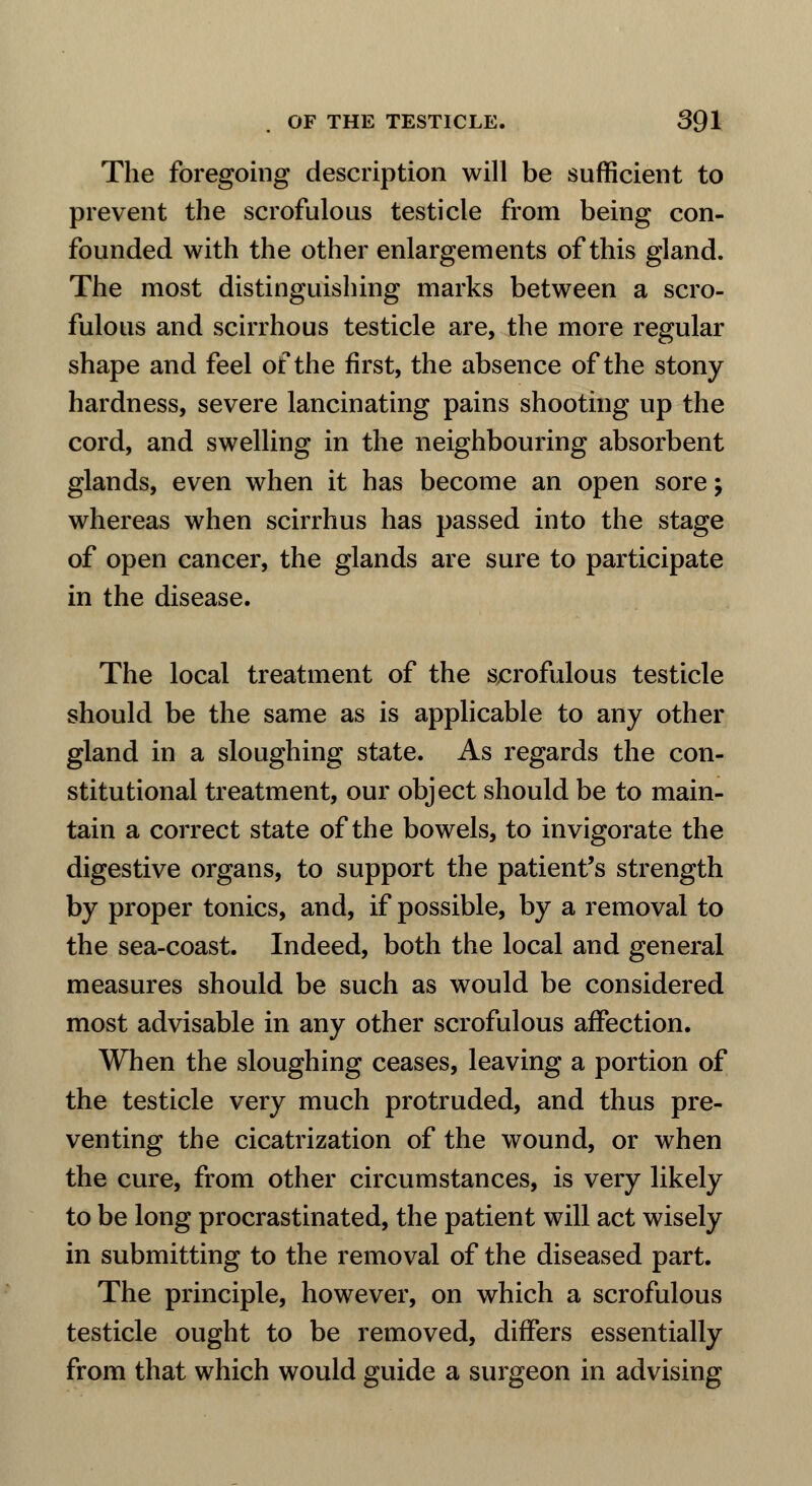 The foregoing description will be sufficient to prevent the scrofulous testicle from being con- founded with the other enlargements of this gland. The most distinguishing marks between a scro- fulous and scirrhous testicle are, the more regular shape and feel of the first, the absence of the stony hardness, severe lancinating pains shooting up the cord, and swelling in the neighbouring absorbent glands, even when it has become an open sore; whereas when scirrhus has passed into the stage of open cancer, the glands are sure to participate in the disease. The local treatment of the scrofulous testicle should be the same as is applicable to any other gland in a sloughing state. As regards the con- stitutional treatment, our object should be to main- tain a correct state of the bowels, to invigorate the digestive organs, to support the patient's strength by proper tonics, and, if possible, by a removal to the sea-coast. Indeed, both the local and general measures should be such as would be considered most advisable in any other scrofulous affection. When the sloughing ceases, leaving a portion of the testicle very much protruded, and thus pre- venting the cicatrization of the wound, or when the cure, from other circumstances, is very likely to be long procrastinated, the patient will act wisely in submitting to the removal of the diseased part. The principle, however, on which a scrofulous testicle ought to be removed, differs essentially from that which would guide a surgeon in advising