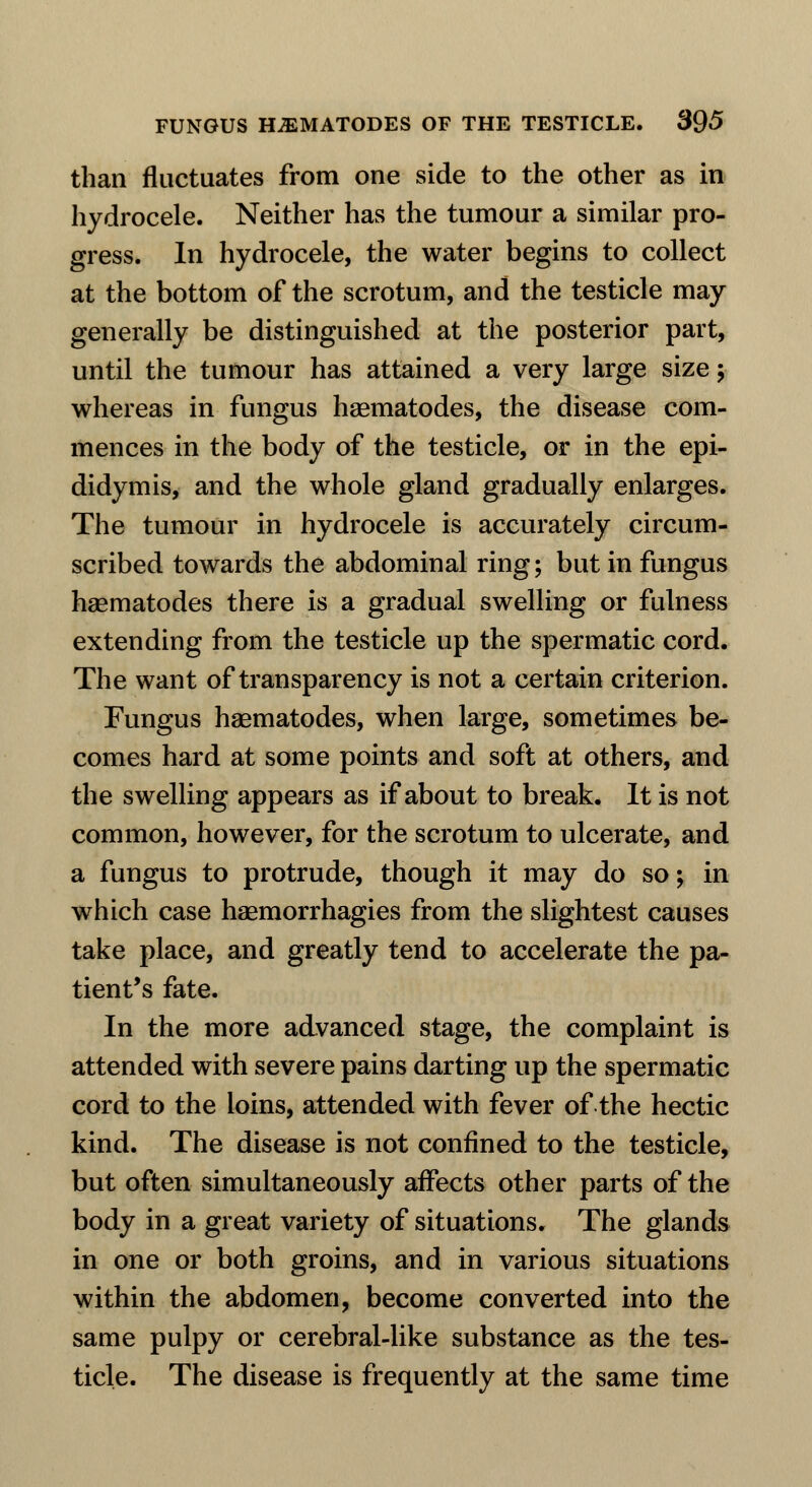 than fluctuates from one side to the other as in hydrocele. Neither has the tumour a similar pro- gress. In hydrocele, the water begins to collect at the bottom of the scrotum, and the testicle may generally be distinguished at the posterior part, until the tumour has attained a very large size; whereas in fungus nematodes, the disease com- mences in the body of the testicle, or in the epi- didymis, and the whole gland gradually enlarges. The tumour in hydrocele is accurately circum- scribed towards the abdominal ring; but in fungus hsematodes there is a gradual swelling or fulness extending from the testicle up the spermatic cord. The want of transparency is not a certain criterion. Fungus haematodes, when large, sometimes be- comes hard at some points and soft at others, and the swelling appears as if about to break. It is not common, however, for the scrotum to ulcerate, and a fungus to protrude, though it may do so; in which case haemorrhagies from the slightest causes take place, and greatly tend to accelerate the pa- tient's fate. In the more advanced stage, the complaint is attended with severe pains darting up the spermatic cord to the loins, attended with fever of the hectic kind. The disease is not confined to the testicle, but often simultaneously affects other parts of the body in a great variety of situations. The glands in one or both groins, and in various situations within the abdomen, become converted into the same pulpy or cerebral-like substance as the tes- ticle. The disease is frequently at the same time