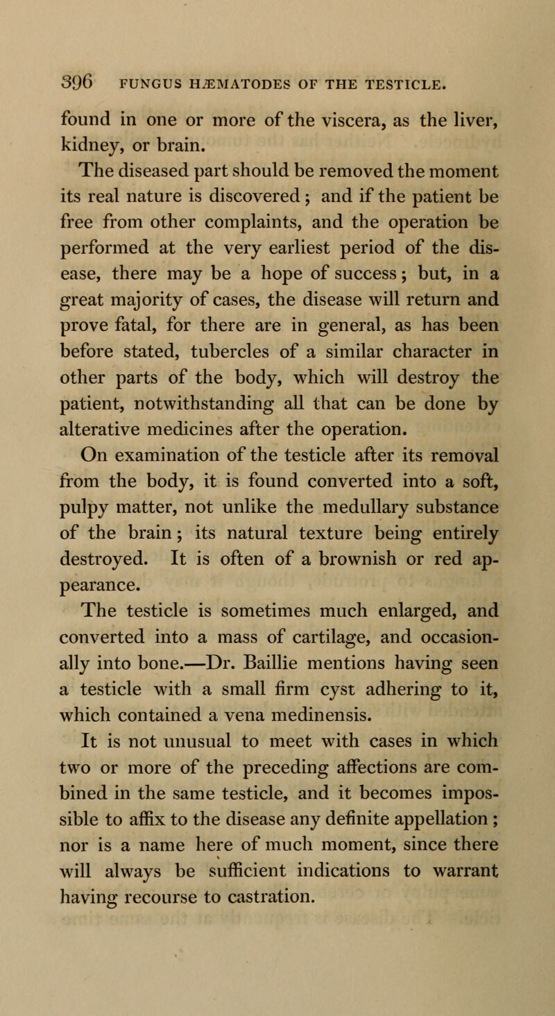 found in one or more of the viscera, as the liver, kidney, or brain. The diseased part should be removed the moment its real nature is discovered; and if the patient be free from other complaints, and the operation be performed at the very earliest period of the dis- ease, there may be a hope of success; but, in a great majority of cases, the disease will return and prove fatal, for there are in general, as has been before stated, tubercles of a similar character in other parts of the body, which will destroy the patient, notwithstanding all that can be done by alterative medicines after the operation. On examination of the testicle after its removal from the body, it is found converted into a soft, pulpy matter, not unlike the medullary substance of the brain; its natural texture being entirely destroyed. It is often of a brownish or red ap- pearance. The testicle is sometimes much enlarged, and converted into a mass of cartilage, and occasion- ally into bone.—Dr. Baillie mentions having seen a testicle with a small firm cyst adhering to it, which contained a vena medinensis. It is not unusual to meet with cases in which two or more of the preceding affections are com- bined in the same testicle, and it becomes impos- sible to affix to the disease any definite appellation ; nor is a name here of much moment, since there will always be sufficient indications to warrant having recourse to castration.