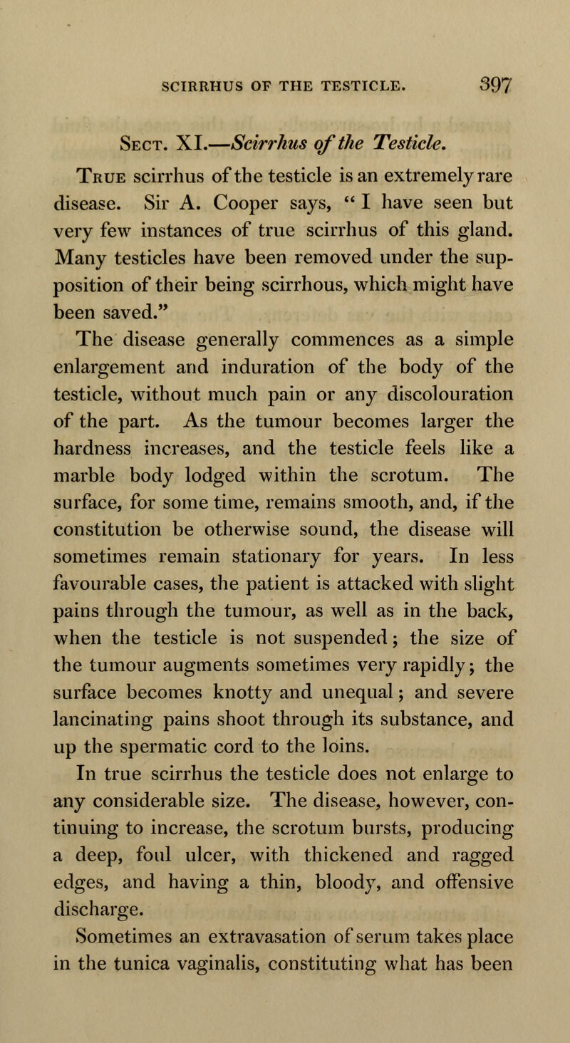 Sect. XL—Scirrhus of the Testicle. True scirrhus of the testicle is an extremely rare disease. Sir A. Cooper says,  I have seen but very few instances of true scirrhus of this gland. Many testicles have been removed under the sup- position of their being scirrhous, which might have been saved. The disease generally commences as a simple enlargement and induration of the body of the testicle, without much pain or any discolouration of the part. As the tumour becomes larger the hardness increases, and the testicle feels like a marble body lodged within the scrotum. The surface, for sometime, remains smooth, and, if the constitution be otherwise sound, the disease will sometimes remain stationary for years. In less favourable cases, the patient is attacked with slight pains through the tumour, as well as in the back, when the testicle is not suspended; the size of the tumour augments sometimes very rapidly; the surface becomes knotty and unequal; and severe lancinating pains shoot through its substance, and up the spermatic cord to the loins. In true scirrhus the testicle does not enlarge to any considerable size. The disease, however, con- tinuing to increase, the scrotum bursts, producing a deep, foul ulcer, with thickened and ragged edges, and having a thin, bloody, and offensive discharge. Sometimes an extravasation of serum takes place in the tunica vaginalis, constituting what has been