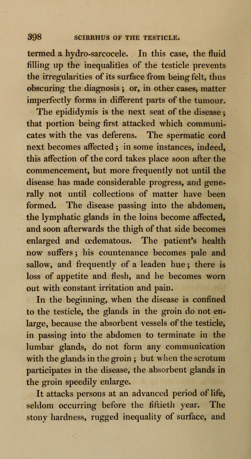 termed a hydro-sarcocele. In this case, the fluid filling up the inequalities of the testicle prevents the irregularities of its surface from being felt, thus obscuring the diagnosis ; or, in other cases, matter imperfectly forms in different parts of the tumour. The epididymis is the next seat of the disease ; that portion being first attacked which communi- cates with the vas deferens. The spermatic cord next becomes affected; in some instances, indeed, this affection of the cord takes place soon after the commencement, but more frequently not until the disease has made considerable progress, and gene- rally not until collections of matter have been formed. The disease passing into the abdomen, the lymphatic glands in the loins become affected, and soon afterwards the thigh of that side becomes enlarged and oedematous. The patient's health now suffers; his countenance becomes pale and sallow, and frequently of a leaden hue; there is loss of appetite and flesh, and he becomes worn out with constant irritation and pain. In the beginning, when the disease is confined to the testicle, the glands in the groin do not en- large, because the absorbent vessels of the testicle, in passing into the abdomen to terminate in the lumbar glands, do not form any communication with the glands in the groin ; but when the scrotum participates in the disease, the absorbent glands in the groin speedily enlarge. It attacks persons at an advanced period of life, seldom occurring before the fiftieth year. The stony hardness, rugged inequality of surface, and