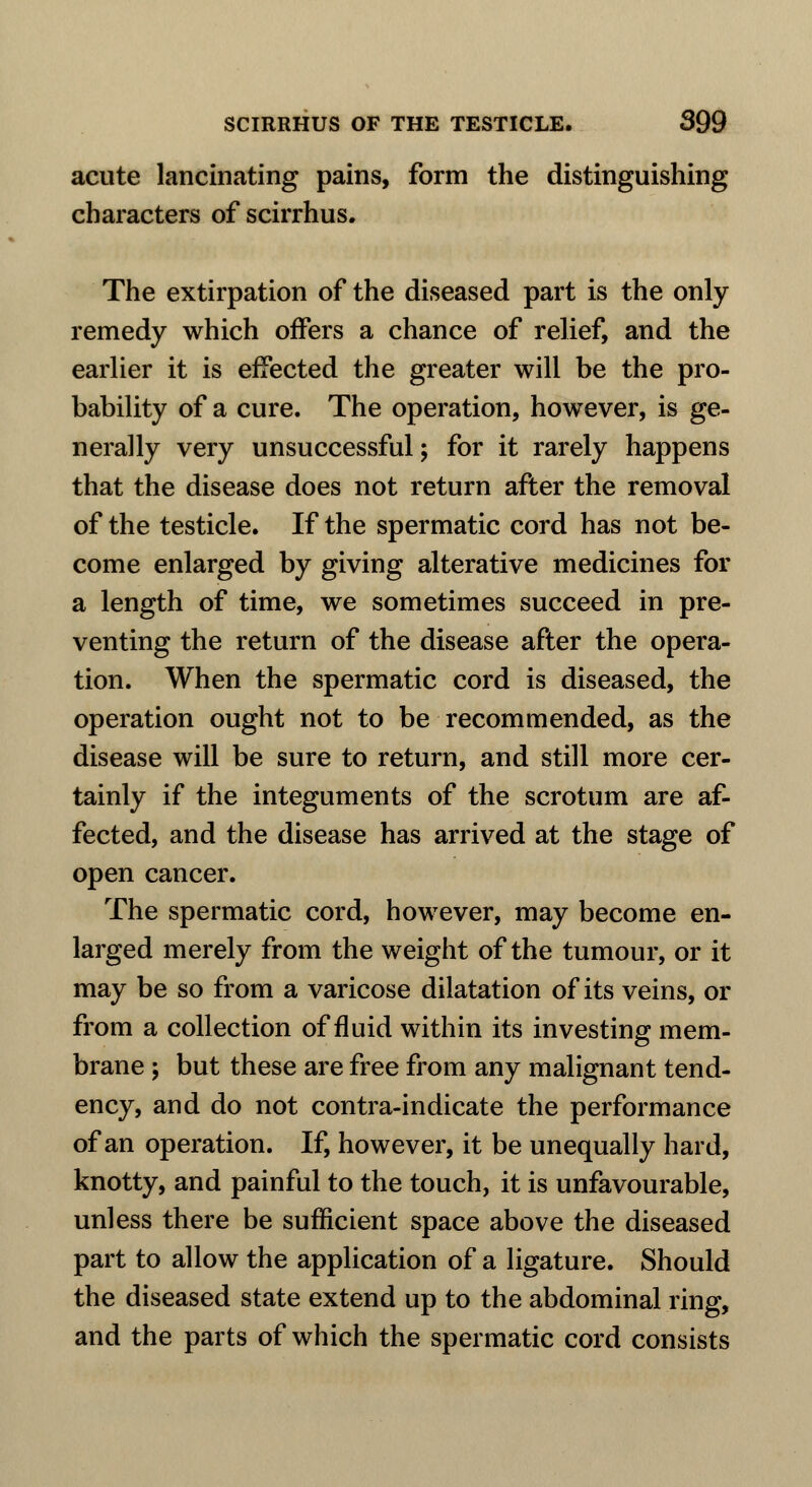 acute lancinating pains, form the distinguishing characters of scirrhus. The extirpation of the diseased part is the only remedy which offers a chance of relief, and the earlier it is effected the greater will be the pro- bability of a cure. The operation, however, is ge- nerally very unsuccessful; for it rarely happens that the disease does not return after the removal of the testicle. If the spermatic cord has not be- come enlarged by giving alterative medicines for a length of time, we sometimes succeed in pre- venting the return of the disease after the opera- tion. When the spermatic cord is diseased, the operation ought not to be recommended, as the disease will be sure to return, and still more cer- tainly if the integuments of the scrotum are af- fected, and the disease has arrived at the stage of open cancer. The spermatic cord, however, may become en- larged merely from the weight of the tumour, or it may be so from a varicose dilatation of its veins, or from a collection of fluid within its investing mem- brane ; but these are free from any malignant tend- ency, and do not contra-indicate the performance of an operation. If, however, it be unequally hard, knotty, and painful to the touch, it is unfavourable, unless there be sufficient space above the diseased part to allow the application of a ligature. Should the diseased state extend up to the abdominal ring, and the parts of which the spermatic cord consists