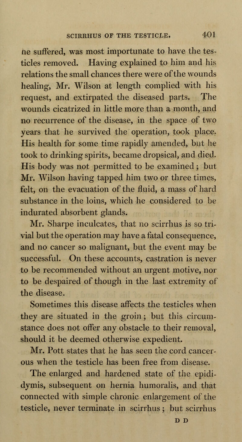 ne suffered, was most importunate to have the tes- ticles removed. Having explained to him and his relations the small chances there were of the wounds healing, Mr. Wilson at length complied with his request, and extirpated the diseased parts. The wounds cicatrized in little more than a month, and no recurrence of the disease, in the space of two years that he survived the operation, took place. His health for some time rapidly amended, but he took to drinking spirits, became dropsical, and died. His body was not permitted to be examined ; but Mr. Wilson having tapped him two or three times, felt, on the evacuation of the fluid, a mass of hard substance in the loins, which he considered to be indurated absorbent glands. Mr. Sharpe inculcates, that no scirrhus is so tri- vial but the operation may have a fatal consequence, and no cancer so malignant, but the event may be successful. On these accounts, castration is never to be recommended without an urgent motive, nor to be despaired of though in the last extremity of the disease. Sometimes this disease affects the testicles when they are situated in the groin; but this circum- stance does not offer any obstacle to their removal, should it be deemed otherwise expedient. Mr. Pott states that he has seen the cord cancer- ous when the testicle has been free from disease. The enlarged and hardened state of the epidi- dymis, subsequent on hernia humoralis, and that connected with simple chronic enlargement of the testicle, never terminate in scirrhus ; but scirrhus D D