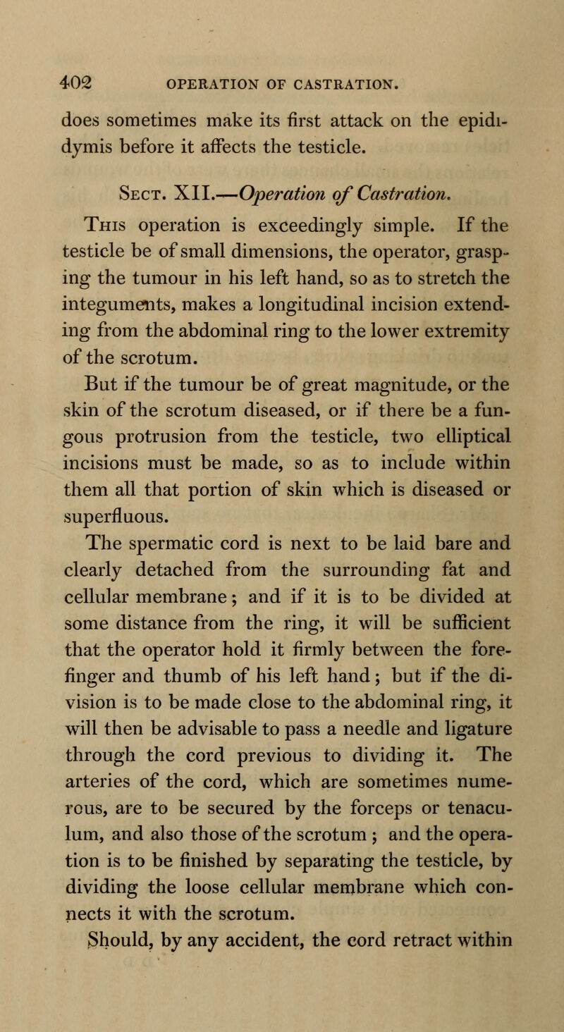 does sometimes make its first attack on the epidi- dymis before it affects the testicle. Sect. XII.—Operation of Castration. This operation is exceedingly simple. If the testicle be of small dimensions, the operator, grasp- ing the tumour in his left hand, so as to stretch the integuments, makes a longitudinal incision extend- ing from the abdominal ring to the lower extremity of the scrotum. But if the tumour be of great magnitude, or the skin of the scrotum diseased, or if there be a fun- gous protrusion from the testicle, two elliptical incisions must be made, so as to include within them all that portion of skin which is diseased or superfluous. The spermatic cord is next to be laid bare and clearly detached from the surrounding fat and cellular membrane; and if it is to be divided at some distance from the ring, it will be sufficient that the operator hold it firmly between the fore- finger and thumb of his left hand; but if the di- vision is to be made close to the abdominal ring, it will then be advisable to pass a needle and ligature through the cord previous to dividing it. The arteries of the cord, which are sometimes nume- rous, are to be secured by the forceps or tenacu- lum, and also those of the scrotum ; and the opera- tion is to be finished by separating the testicle, by dividing the loose cellular membrane which con- nects it with the scrotum. Should, by any accident, the cord retract within