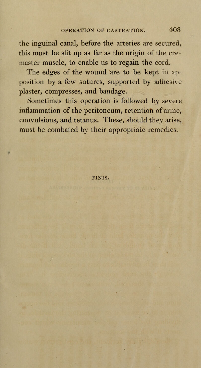 the inguinal canal, before the arteries are secured, this must be slit up as far as the origin of the cre- master muscle, to enable us to regain the cord. The edges of the wound are to be kept in ap- position by a few sutures, supported by adhesive plaster, compresses, and bandage. Sometimes this operation is followed by severe inflammation of the peritoneum, retention of urine, convulsions, and tetanus. These, should they arise, must be combated by their appropriate remedies. FINIS.