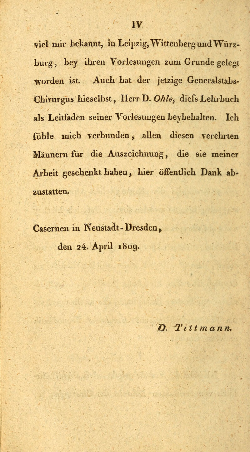 viel mir bekannt, in Leipzig, Wittenberg und Würz- burg , bey ihren Vorlesungen zum Grunde gelegt Worden ist. Auch hat der jetzige Generalstabs- Chirurgus hieselbst, HerrD. Ohle, diefs Lehrbuch als Leitfaden seiner Vorlesungen beybehalten. Ich fühle mich verbunden, allen diesen verehrten Männern für die Auszeichnung, die sie meiner Arbeit geschenkt haben, hier öffentlich Dank ab- zustatten» Casernen in Neustaät-Dresden, den 24. April 1809. O. Tittmann.