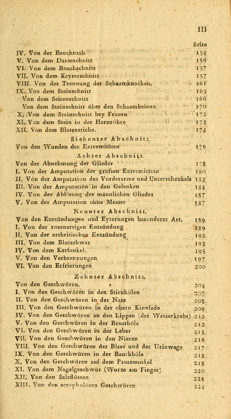 Seite IV. Von der Bauchnath 154 V. Von dem Darmschnitt I5& VI- Von dem Bauchschnitt 157 V.U. Von dem Kayserschnitt 157 VIII. Von der Trennung der Schaamknoclieis. 161 IX. Von dem Steinschnitt 163 Von dem Seitenschnitt 166 Von dem Steinschnitt über den Schaambcineäu, 170 X. Von dem Steinschuitt bey Frauen 172- XI. Von dem Stein in der Harnröhre ; 173 XII. Von dem Blasenstiche. 174 Siebenter Abschnit1. Von den Wunden der Extremitäten 176 Achter Abschnitt, Von der Abnehmung der Glieder 178 I. Von der Amputation der grofsetf Extremitäten ISO II. Von der Amputation des Vorderarms und Unterschenkeln 183 III. Von der Amputation in den Gelenken 134 IV. Von der Ablösung des männlichen Gliedes 187 V. Von der Amputation ohne Messer £87 Neunter Abschnitt. Von den Entzündungen und Eyterungen besonderes: Art. 139 I. Von der rosenartigen Entzündung . ig 9 II. Von der arthritischsn Entzündung loa III. Von dem Blutschwär 193 iy. Von dem Karfunkel. 195 V. Von den Verbrennungen 197 VI. Von den Erfrierungen, £0O' Zehnwr A b s ch n i t -%. Von den Geschwüren. $ 204 I. Von den Geschwüren in den Stiruhölen 307 II. Von den Geschwüren in der Nase 2 08 III. Von den Geschwüren in der obern Kinnlade 209 IV. Von den Geschwüren an den Lippen (der Wasserkrebs) 212 V. Von den Geschwüren in der Brusthöle 212 VI. Von den Geschwüren in der Leber 215 VII. Von den Geschwüren in den Nieren 216 VIII. Von den Geschwüren der Blase und der Urinwegs 217 IX. Von den Geschwüren in der Bauchhöle 21& X. Von den Geschwüren auf dem Psoasmuskel 218 XI. Von dem Nagelgeschwür (Wurm am Finger) 220 XH, Von den Salzflüssen «24 XI)I. Von den scrophulösen Geschwüren. 224