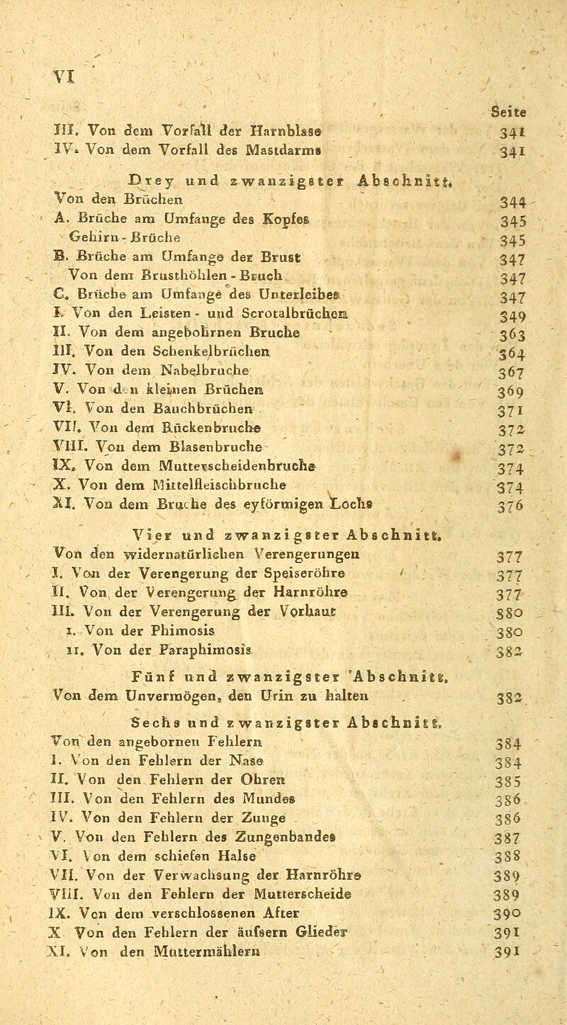 Seite III. Von dein Vorfall der Harnblase 341 IV» Von dem Vorfall des Mastdarms 341 Drey und zwanzigster Abschnitt» Von den Brüchen 344 A. Brüche am Umfange des Kopfes 345 Gehirn-Brüche 345 B. Brüche am Umfang© der Brust 347 Von dem Brusthöhlen - Bruch 347 C. Brüche am Umfange des Unterleibes 347 I. Von den Leisten - und Scrotalbrüchera 349 II. Von dem angebohrnen Bruche > 363 III. Von den Schenkelbrüchen 364 IV. Von dem Nabelbrüche 367 V. Von d n kleinen Brüchen 369 Vi. Von den Bauchbrüchen 371 VII. Von dem Rückenbruche 372 VIII. Von dem Blasenbruche 372 IX. Von dem Muttetscheidenbruch© 374 X. Von dem Mittelfleischbruche 374 XI. Von dem Bruche des eyförtnigen Lochs 376 Vier und zwanzigster Abschnitt* Von den widernatürlichen Verengerungen 377 I. Von der Verengerung der Speiseröhre 377 R. Von der Verengerung der Harnröhre 377 III. Vo»i der Verengerung der Vorhaut 380 I. Von der Phimosis 38O II, Von der Paraphimosis 383 Fünf und zwanzigster Abschnitt. Von dem Unvermögen, den Urin zu halten . 382 tjechs und zwanzigster Abschnitt, Von den angebornen Fehlern 384 I. Von den Fehlern der Nase 384 II. Von den Fehlern der Ohren 38 5 III. Von den Fehlern des Mundes 386 IV. Von den Fehlern der Zunge _ 386 V. Von den Fehlern des Zungenbandes 387 ■VI. Von dem schiefen Halse 388 VII. Von der Verwachsung der Harnröhr© 389 VIII. Von den Fehlern der Mutterscheide 389 IX. Von dem verschlossenen After 390 X Von den Fehlern der äufsern Glieder 391 XI. Von den Muttermählern 391