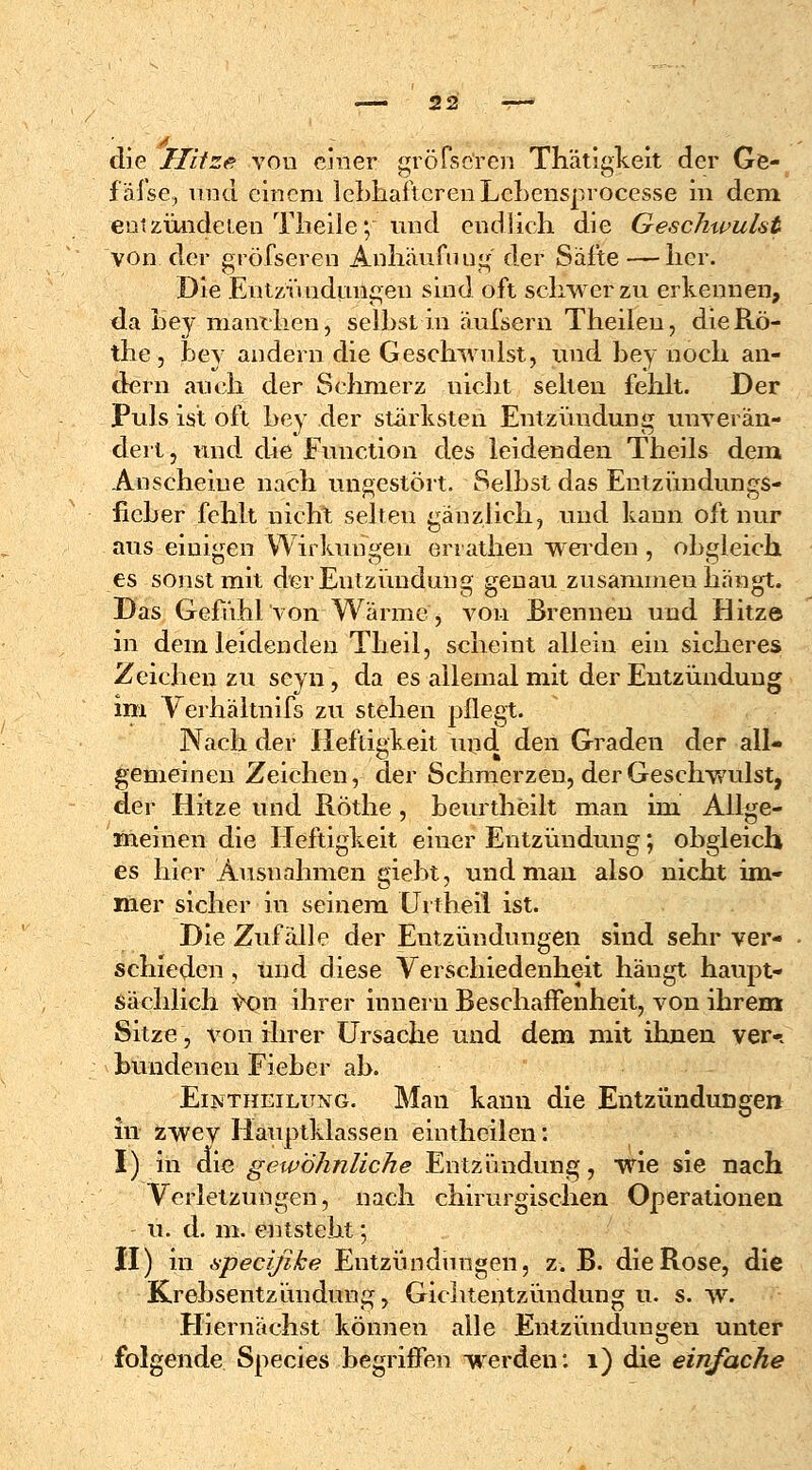 — 2 2 die Hitze von einer gröfsc'ren Thätigkeit der Ge- f alse, und einem lebhafteren Lebensprocesse in dem entzündeten Theile; und endlieh die Geschwulst von der gröfseren Anhäufuug der Säfte — her. Die Entzündungen sind oft schwer zu erkennen, da foey manchen, selbst in äufsern Theilen, dieRö- the, jbev andern die Geschwulst, und bey noch an- dern auch der Schmerz nicht selten fehlt. Der Puls ist oft bey der stärksten Entzündung unverän- dert , und die Function des leidenden Theils dem Anscheine nach ungestört. Selbst das Entzündungs- fieber fehlt nicht selteu gänzlich, und kann oft nur aus einigen Wirkungen errathen weiden , obgleich es sonst mit der Entzündung genau zusammenhängt. Das Gefühl von Wärme, von Brennen und Hitze in dem leidenden Theil, scheint allein ein sicheres Zeichen zu scyn, da es allemal mit der Entzündung im Verhältnifs zu stehen pflegt. Nach der Heftigkeit und den Graden der all- gemeinen Zeichen, der Schmerzen, der Geschwulst, der Hitze und Rothe , beurtheilt man im Allge- meinen die Heftigkeit einer Entzündung; obgleich es hier Ausnahmen giebt, und man also nicht im- mer sicher in seinem Urtheil ist. Die Zufälle der Entzündungen sind sehr ver- schieden , und diese Verschiedenheit hängt haupt- sächlich v^n ihrer innern Beschaffenheit, von ihrem Sitze, von ihrer Ursache und dem mit ihnen ver* bundenen Fieber ab. EijtfTHEiLuxG. Man kann die Entzündungen in zwey Hauptklassen eintheilen: I) in die gewöhnliche Entzündung, wie sie nach Verletzungen, nach chirurgischen Operationen u. d. m. entsteht; II) in specifike Entzündungen, z. B. die Rose, die Krebsentzündung, Gichtentzündung u. s.w. Hiernächst können alle Entzündungen unter