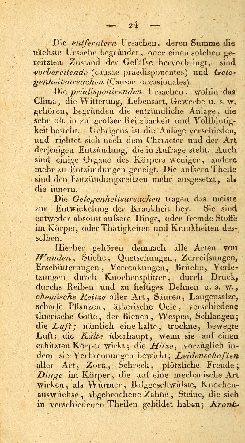 Die entferntem Ursachen, deren Summe die nächste Ursache begründet, oder einen solchen ge- reitzten, Zustand der Gefäfse hervorbringt, sind vorbereitende (causae praedisponentes) und Gele* genheitsursachen (Causae occasionales). Die prcidisponir enden Ursachen , wohin das Ciima, die Witterung, Lehensart, Gewerbe u. s. w, gehören, begründen die entzündliche Anlage, die sehr oft in zu grofser Reitzbarkeit und Yoliblütig- keit besteht. Uebrigens ist die Anlage verschieden, und richtet sich nach dem Character und der Art derjenigen Entzündung, die in Aufrage steht. Auch sind einige Organe des Körpers weniger, andere mehr zu Entzündungen geneigt. Die äufsern Theile sind den Entzündungsreitzen mehr ausgesetzt, als die innern. Die Gelegenheitsursachen tragen das meiste zur Entwickelung der Krankheit bey. Sie sind entweder absolut äufsere Dinge, oder fremde Stoffe im Körper, öder Thätigkeiten und Krankheiten des- selben. Hierher gehören demnach alle Arten von Wunden, Stiche , Quetschungen , Zerreifsungen, Erschütterungen, Verrenkungen, Brüche, Verle- tzungen durch Knochensplitter, durch Druckj durchs Reiben und zu heftiges Dehnen u. s. w., chemische Reitze aller Art, Säuren, Laugensalze, scharfe Pflanzen, ätherische Oele, verschiedene thierische Gifte , der Bienen, Wespen, Schlangen; die Luft; nämlich eine kalte, trockne, bewegte Luft; die Kälte überhaupt, wenn sie auf einen erhitzten Körper wirkt; die Hitze, vorzüglich in- dem sie ■.Verbrennungen bewirkt; Leidenschaften aller Art, Zorn, Schreck, plötzliche Ereude; Dinge im Körper., die auf eine mechanische Art wirken, als Würmer, Balggeschwülste, Knochen- auswüchse , abgebrochene Zähne , Steine, die sich in verschiedenen Theilen gebildet haben} Krank*