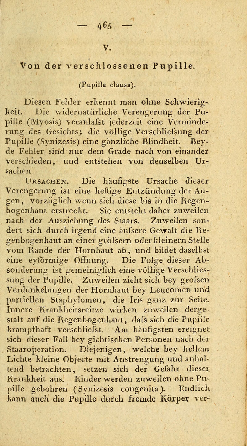 — 4^5 ~ V. Von der verschlossenen Pupille. (Pupilla clausa). Diesen Fehler erkennt man ohne Schwierig- keit. Die widernatürliche Verengerung der Pu- pille (Myosis) veranlafst jederzeit eine Verminde- rung des Gesichts; die völlige Verschliefsung der Pupille (Synizesis) eine gänzliche Blindheit. Bey- de Fehler sind nur dem Grade nach von einander verschieden, und entstehen von denselben Ur- sachen. Ursachen. Die häufigste Ursache dieser Verengerung ist eine heftige Entzündung der Au- gen , vorzüglich wenn sich diese bis in die Regen- bogenhaut erstreckt. Sie entsteht daher zuweilen nach der Ausziehung des Staars. Zuweilen son- dert sich durch irgend eine äufsere Gewalt die Re- genbogenhaut an einer gröfsern oder kleinern Stelle vom Rande der Hornhaut ab, und bildet daselbst eine eyförmige Öffnung. Die Folge dieser Ab- sonderung ist gemeiniglich eine völlige Verschlies- sung der Pupille. Zuweilen zieht sich bey grofsen Verdunkelungen der Hornhaut bey Leucomen und partiellen Staphylomen, die Iris ganz zur Seite. Innere Krankheitsreitze wirken zuweilen derge- stalt auf die Regenbogenhaut, dafs sich die Pupille krampfhaft verschliefst. Am häufigsten ereignet sich dieser Fall bey gichtischen Personen nach der Staaroperation. Diejenigen, welche bey hellem Lichte kleine Objecte mit Anstrengung und anhal- tend betrachten, setzen sich der Gefahr dieser Krankheit aus. Kinder werden zuweilen ohne Pu- pille gebohren (Synizesis congenita). Endlich kann auch die Pupille durch fremde Körper ver~