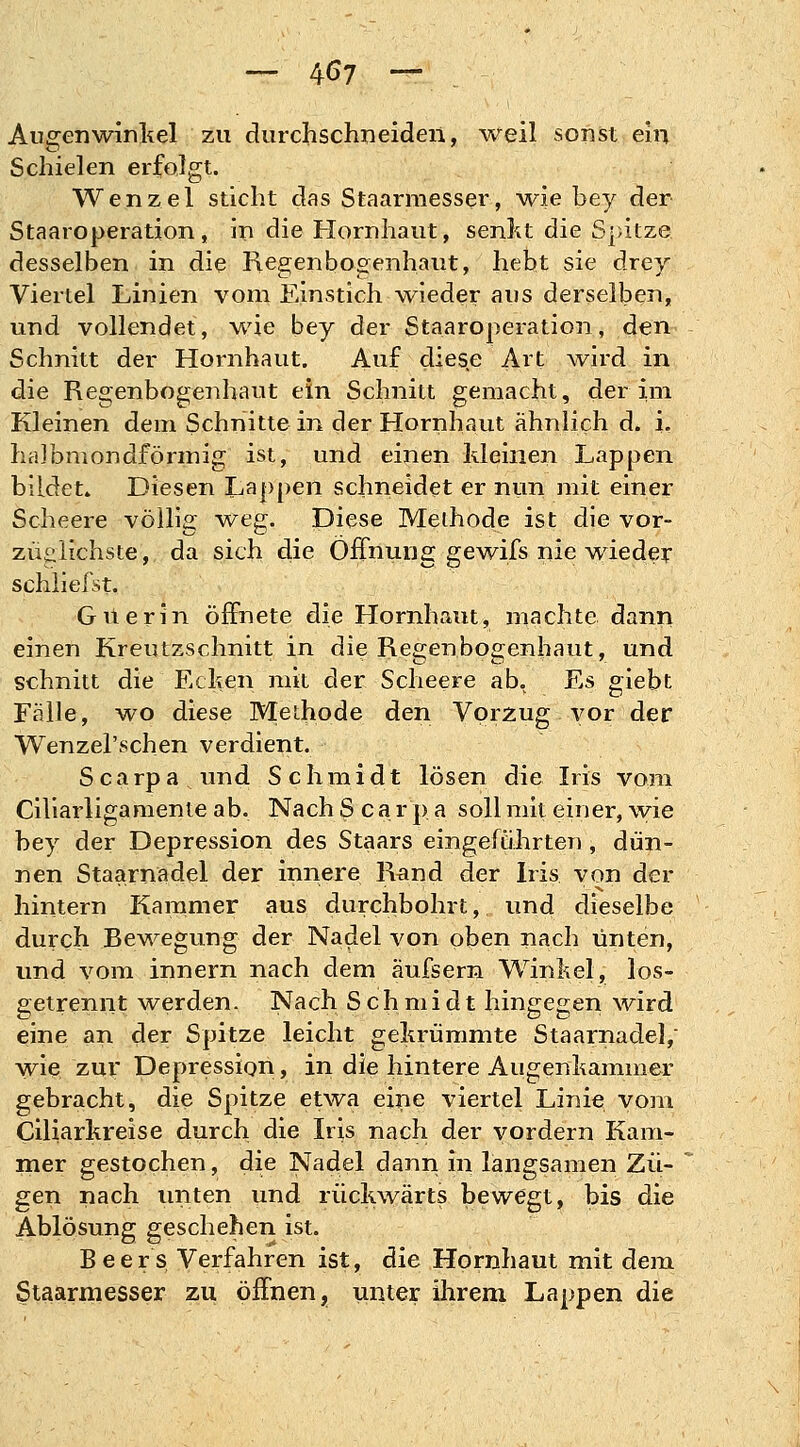 — 4<>7 — Augenwinkel zu durchschneiden, weil sonst ein Schielen erfolgt. Wenzel sticht das Staarmesser, wie bey der Staaroperation , in die Hornhaut, senkt die Spitze desselben in die Regenbogenhaut, hebt sie drey Viertel Linien vom Einstich wieder aus derselben, und vollendet, wie bey der Staaroperation, den Schnitt der Hornhaut. Auf diese Art wird in die Regenbogenhaut ein Schnitt gemacht, der im Kleinen dem Schnitte in der Hornhaut ähnlich d. i. halbmondförmig ist, und einen kleinen Lappen bildet» Diesen Lappen schneidet er nun mit einer Scheere völlig weg. Diese Methode ist die vor- züglichste, da sich die Öffnung gewifs nie wieder schliefst. Güerin öffnete die Hornhaut, machte dann einen Kreutzschnitt in die Regenbogenhaut, und schnitt die Ecken mit der Scheere ab. Es giebt Fälle, wo diese Methode den Vorzug vor der Wenzel'schen verdient. Scarpa und Schmidt lösen die Iris vom Ciliarligamente ab. Nach S c a r p a soll mit einer, wie bey der Depression des Staars eingeführten , dün- nen Staarnadel der innere Rand der Iris von der hintern Kammer aus durchbohrt, und dieselbe durch Bewegung der Nadel von oben nach unten, und vom innern nach dem äufsern Winkel, los- getrennt werden. Nach Schmidt hingegen wird eine an der Spitze leicht gekrümmte Staarnadel, wie zur Depression, in die hintere Augenkammer gebracht, die Spitze etwa eine viertel Linie vom Ciliarkreise durch die Iris nach der vordern Kam- mer gestochen, die Nadel dann in langsamen Zu- ' gen nach unten und rückwärts bewegt, bis die Ablösung geschehen ist. Beers Verfahren ist, die Hornhaut mit dem Staarmesser zu öffnen, unter ihrem Lappen die