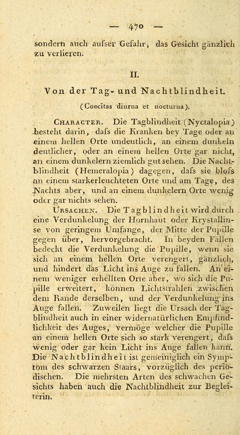 sondern auch aufsei* Gefahr, das Gesicht gänzlich zu verlieren. iL Von der Tag- und Nachtblindheit. (Coe-citas diurna et nocturna). CharActer. Die Tagblindheit (Nyctalopia) .besteht darin, dafs die Kranken bey Tage oder an einem hellen Orte undeutlich, an einem dunkeln deutlicher, oder an einem hellen Orte gar nicht, an einem dunkelern ziemlich gut sehen. Die Nacht- blindheit (Hemeralopia) dagegen, dafs sie blofs an einem starkerleuchteten Orte und am Tage, des .Nachts aber, und an einem dunkelern Orte -wenig oder gar nichts sehen. Ursachen. Die Tagblindheit wird durch eine Verdunkelung der Hornhaut oder Krystallin- se von geringem Umfange, der Mitte der Pupille gegen über, hervorgebracht. In beyden Fällen bedeckt die Verdunkelung die Pupille, wenn sie sich an einem hellen Orte verengert, gänzlich, und hindert das Licht ins Auge zufallen. An'ei- nem weniger erhellten Orte aber, wo sich die Pu- pille erweitert, können Lichtsirahlen zwischen dem Rande derselben, und der Verdunkelung ins Äuge fallen. Zuweilen liegt die Ursach der Tag- blindheit auch in einer widernatürlichen Empfind- lichkeit des Auges, vermöge welcher die Pupille an einem hellen Orte sich so stark Verengert, dafs wenig oder gar kein Licht ins Auge fallen kann5. Die Nachtblindheit ist gemeiniglich ein Symp- tom des schwarzen Staars, vorzüglich des perio- dischen. Die mehrsten Arten des schwachen Ge- sichts haben auch die Nachtblindheit zur Beglei- terin.