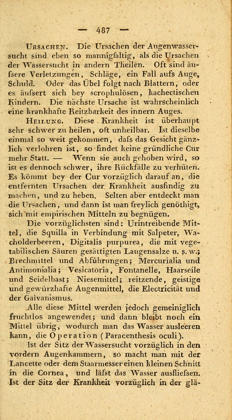 Ursachen. Die Ursachen der Augenwasscr- sucht sind eben so mannigfaltig, als die Ursachen der Wassersucht in andern Tlieilen. Oft sind äu- fsere Verletzungen, Schläge, ein Fall aufs Auge, Schuld. Oder das Übel folgt nach Blattern, oder es aufsert sich bey scrophulösen, kachectischen Kindern. Die nächste Ursache ist wahrscheinlich eine krankhafte Reitzbarkeit des innern Auges. Heilung. Diese Krankheit ist überhaupt sehr schwer zu heilen, oft unheilbar. Ist dieselbe einmal so weit gekommen, dafs das Gesicht gänz- lich verlohren ist, so findet keine gründliche Cur mehr Statt. — Wenn sie auch gehoben wird, so ist es dennoch schwer, ihre Rückfälle zu verhüten. Es kömmt bey der Cur vorzüglich darauf an, die entfernten Ursachen der Krankheit ausfindig zu machen, und zu heben. Selten aber entdeckt man die Ursachen, und dann ist man freylich genöthigfc, sich mit empirischen Mitteln zu begnügen. Die vorzüglichsten sind: Urintreibende Mit« tel, die Squilla in Verbindung mit Salpeter, Wa- cholderbeeren, Digitalis purpurea, die mit vege- tabilischen Säuren gesättigten Laugensalze u. s. w.; Brechmittel und Abführungen; Mercurialia und Antimonialia; Vesicatoria, Fontanelle, Haarseile und Seidelbast; Niesemittel; reitzende, geistige und gewürzhafte Augenmittel, die Electricität und der Gaivanismus. Alle diese Mittel werden jedoch gemeiniglich fruchtlos angewendet; und dann bleibt noch ein Mittel übrig, wodurch man das Wasser ausleeren kann, die Operation (Paracenthesis oculi). Ist der Sitz der Wassersucht vorzüglich in den vordem Augenkammern, so macht man mit der Lancette oder dem Staarmesser einen kleinen Schnitt in die Cornea, und läfst das Wasser ausfliefsen. Ist der Sitz der Krankheit vorzüglich in der glä-